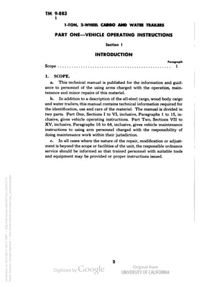 TM 9-883 
1 
1-TON, 2-WHEEL CARGO AND WATER TRAILERS 
PART ONE—VEHICLE OPERATING INSTRUCTIONS 
Section I 
INTRODUCTION 
Paragraph 
Scope 1 
>.' 
1. SCOPE. 
a. This technical manual is published for the information and guid-ance 
to personnel of the using arms charged with the operation, main-tenance 
and minor repairs of this materiel. 
b. In addition to a description of the all-steel cargo, wood body cargo 
and water trailers, this manual contains technical information required for 
the identification, use and care of the materiel. The manual is divided in 
two parts. Part One, Sections I to VI, inclusive, Paragraphs 1 to 15, in-clusive, 
gives vehicle operating instructions. Part Two, Sections VII to 
XV, inclusive, Paragraphs 16 to 64, inclusive, gives vehicle maintenance 
instructions to using arm personnel charged with the responsibility of 
doing maintenance work within their jurisdiction. 
c. In all cases where the nature of the repair, modification or adjust-ment 
is beyond the scope or facilities of the unit, the responsible ordnance 
service should be informed so that trained personnel with suitable tools 
and equipment may be provided or proper instructions issued. 
Generated on 2013-06-27 09:17 GMT / http://hdl.handle.net/2027/uc1.b3243775 
Public Domain, Google-digitized / http://www.hathitrust.org/access_use#pd-google 
 