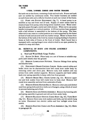 TM 9-883 
25-26 
1-TON, 2-WHEEL CARGO AND WATER TRAILERS 
the tank rest on the frame, consisting of side and end rails. Frame and tank 
unit are welded by continuous welds. Two fender brackets are welded 
on each frame side and a reflector bracket at each rear corner of the frame. 
(1) PUMP AND FAUCET EQUIPMENT (fig. 7). A hand pump is as-sembled 
at top and front end of tank. Supply of water enters tank by 
means of pipe from pump, entry being below manhole cover. Water enter-ing 
tank passes through a metal and cloth strainer. When not in use pump 
handle is strapped in a vertical position. A 25-foot suction hose equipped 
with a bell strainer is assembled to the bottom of the pump. The hose, 
when not in use, rests in a coiled position on a rack supported by the frame 
in front of tank and secured with two leather straps. Water is drawn from 
the bottom of the tank at the front by means of piping leading to faucets in 
boxes at both sides of frame at the front of trailer. Each faucet box is 
equipped with a spring-hinged cover which is held in an open position by 
means of a snap and chain. 
26. REMOVAL OF BODY AND FRAME ASSEMBLY 
COMPONENTS. 
a. Steel and Wood Body Cargo Trailer. 
(1) BLOCK UP BODY. Place body on a set of horses or suitable sup-ports 
until wheels clear the ground. 
(2) REMOVE LUBRICATION FITTINGS. Unscrew fittings from spring 
and shackle bolts. 
(3 ) DISCONNECT BRAKE CONTROL CABLES. Brake control cables and 
brake clevis can be disconnected from bell crank lever under body by 
removing cotter and clevis pins. Remove nuts, lock washers and cap 
screws from cable conduit supports. Remove supports and bend cables 
back over spring assembly to keep cable free from ground. 
(4) REMOVE BRAKE BELL CRANK LEVER (fig. 13). Remove upper 
nut and lock washer from bell crank lever to body stud. Remove bell 
crank lever assembly and stud from underside of body. 
(5 ) REMOVE SPRING HANGER BOLTS. Remove cotter pins and slotted 
nuts from spring bolts and drive bolts out of hangers, using a block of wood 
to prevent battering end of bolt. 
( 6 ) REMOVE AXLE AND SPRING ASSEMBLY. Remove by lowering axle 
and spring assembly to ground and roll out from under body. 
(7) REMOVE BLACKOUT SWITCH. CARGO BODY (fig. 10), TANK BODY 
Generated on 2013-06-27 09:55 GMT / http://hdl.handle.net/2027/uc1.b3243775 
Public Domain, Google-digitized / http://www.hathitrust.org/access_use#pd-google 
(fig. 12). Remove three nuts, lock washers and bolts, and let switch hang 
on wires. Disconnect two electric cables and four taillight wires from 
switch. 
(8) REMOVE ELECTRIC CABLE AND PLUG ASSEMBLY (fig. 14). Refer 
to paragraph 38. 
 