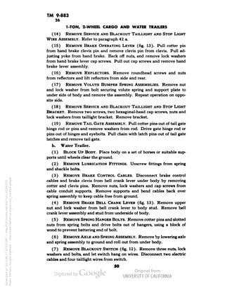 TM 9-883 
26 
1-TON, 2-WHEEL CARGO AND WATER TRAILERS 
(14) REMOVE SERVICE AND BLACKOUT TAILLIGHT AND STOP LIGHT 
WIRE ASSEMBLY. Refer to paragraph 42 a. 
(15) REMOVE BRAKE OPERATING LEVER (fig. 13). Pull cotter pin 
from hand brake clevis pin and remove clevis pin from clevis. Pull ad-justing 
yoke from hand brake. Back off nuts, and remove lock washers 
from hand brake lever cap screws. Pull out cap screws and remove hand 
brake lever assembly. 
(16) REMOVE REFLECTORS. Remove roundhead screws and nuts 
from reflectors and lift reflectors from side and rear. 
(17) REMOVE VOLUTE BUMPER SPRING ASSEMBLIES. Remove nut 
and lock washer from bolt securing volute spring and support plate to 
under side of body and remove the assembly. Repeat operation on oppo-site 
side. 
(18) REMOVE SERVICE AND BLACKOUT TAILLIGHT AND STOP LIGHT 
BRACKET. Remove two screws, two hexagonal-head cap screws, nuts and 
lock washers from taillight bracket. Remove bracket. 
(19 ) REMOVE TAIL GATE ASSEMBLY. Pull cotter pins out of tail gate 
hinge rod or pins and remove washers from rod. Drive gate hinge rod or 
pins out of hinges and eyebolts. Pull chain with latch pins out of tail gate 
latches and remove tail gate. 
b. Water Trailer. 
(1) BLOCK UP BODY. Place body on a set of horses or suitable sup-ports 
until wheels clear the ground. 
(2) REMOVE LUBRICATION FITTINGS. Unscrew fittings from spring 
and shackle bolts. 
(3) REMOVE BRAKE CONTROL CABLES. Disconnect brake control 
cables and brake clevis from bell crank lever under body by removing 
cotter and clevis pins. Remove nuts, lock washers and cap screws from 
cable conduit supports. Remove supports and bend cables back over 
spring assembly to keep cable free from ground. 
(4) REMOVE BRAKE BELL CRANK LEVER (fig. 13). Remove upper 
nut and lock washer from bell crank lever to body stud. Remove bell 
crank lever assembly and stud from underside of body. 
( 5 ) REMOVE SPRING HANGER BOLTS. Remove cotter pins and slotted 
nuts from spring bolts and drive bolts out of hangers, using a block of 
wood to prevent battering end of bolt. 
(6 ) REMOVE AXLE AND SPRING ASSEMBLY. Remove by lowering axle 
and spring assembly to ground and roll out from under body. 
(7) REMOVE BLACKOUT SWITCH (fig. 12). Remove three nuts, lock 
washers and bolts, and let switch hang on wires. Disconnect two electric 
cables and four taillight wires from switch. 
50 
Generated on 2013-06-27 10:03 GMT / http://hdl.handle.net/2027/uc1.b3243775 
Public Domain, Google-digitized / http://www.hathitrust.org/access_use#pd-google 
 
