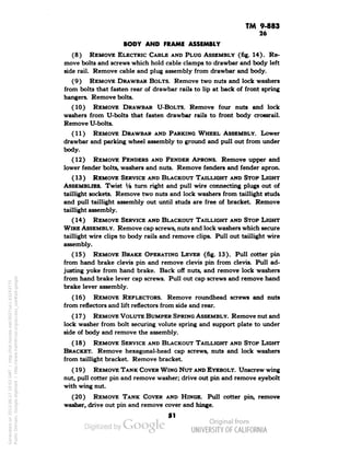 TM 9-883 
26 
BODY AND FRAME ASSEMBLY 
(8) REMOVE ELECTRIC CABLE AND PLUG ASSEMBLY (fig. 14). Re-move 
bolts and screws which hold cable clamps to drawbar and body left 
side rail. Remove cable and plug assembly from drawbar and body. 
(9) REMOVE DRAWBAR BOLTS. Remove two nuts and lock washers 
from bolts that fasten rear of drawbar rails to lip at back of front spring 
hangers. Remove bolts. 
(10) REMOVE DRAWBAR U-BOLTS. Remove four nuts and lock 
washers from U-bolts that fasten drawbar rails to front body crossrail. 
Remove U-bolts. 
(11) REMOVE DRAWBAR AND PARKING WHEEL ASSEMBLY. Lower 
drawbar and parking wheel assembly to ground and pull out from under 
body. 
(12) REMOVE FENDERS AND FENDER APRONS. Remove upper and 
lower fender bolts, washers and nuts. Remove fenders and fender apron. 
(13) REMOVE SERVICE AND BLACKOUT TAILLIGHT AND STOP LIGHT 
ASSEMBLIES. Twist Vi turn right and pull wire connecting plugs out of 
taillight sockets. Remove two nuts and lock washers from taillight studs 
and pull taillight assembly out until studs are free of bracket. Remove 
taillight assembly. 
(14) REMOVE SERVICE AND BLACKOUT TAILLIGHT AND STOP LIGHT 
WIRE ASSEMBLY. Remove cap screws, nuts and lock washers which secure 
taillight wire clips to body rails and remove clips. Pull out taillight wire 
assembly. 
(15) REMOVE BRAKE OPERATING LEVER (fig. 13). Pull cotter pin 
from hand brake clevis pin and remove clevis pin from clevis. Pull ad-justing 
yoke from hand brake. Back off nuts, and remove lock washers 
from hand brake lever cap screws. Pull out cap screws and remove hand 
brake lever assembly. 
(16) REMOVE REFLECTORS. Remove roundhead screws and nuts 
from reflectors and lift reflectors from side and rear. 
(17) REMOVE VOLUTE BUMPER SPRING ASSEMBLY. Remove nut and 
lock washer from bolt securing volute spring and support plate to under 
side of body and remove the assembly. 
(18) REMOVE SERVICE AND BLACKOUT TAILLIGHT AND STOP LIGHT 
BRACKET. Remove hexagonal-head cap screws, nuts and lock washers 
from taillight bracket. Remove bracket. 
(19) REMOVE TANK COVER WING NUT AND EYEBOLT. Unscrew wing 
nut, pull cotter pin and remove washer; drive out pin and remove eyebolt 
with wing nut. 
(20) REMOVE TANK COVER AND HINGE. Pull cotter pin, remove 
washer, drive out pin and remove cover and hinge. 
51 
Generated on 2013-06-27 10:03 GMT / http://hdl.handle.net/2027/uc1.b3243775 
Public Domain, Google-digitized / http://www.hathitrust.org/access_use#pd-google 
 
