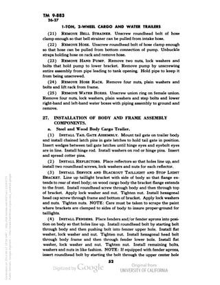 TM 9-883 
26-27 
1-TON, 2-WHEEL CARGO AND WATER TRAILERS 
(21) REMOVE BELL STRAINER. Unscrew roundhead bolt of hose 
clamp enough so that bell strainer can be pulled from intake hose. 
(22) REMOVE HOSE. Unscrew roundhead bolt of hose clamp enough 
so that hose can be pulled from bottom connection of pump. Unbuckle 
straps holding hose on rack and remove hose. 
(23) REMOVE HAND PUMP. Remove two nuts, lock washers and 
bolts that hold pump to lower bracket. Remove pump by unscrewing 
entire assembly from pipe leading to tank opening. Hold pipe to keep it 
from being unscrewed. 
(24) REMOVE HOSE RACK. Remove four nuts, plain washers and 
bolts and lift rack from frame. 
(25) REMOVE WATER BOXES. Unscrew union ring on female union. 
Remove four nuts, lock washers, plain washers and step bolts and lower 
right-hand and left-hand water boxes with piping assembly to ground and 
remove. 
27. INSTALLATION OF BODY AND FRAME ASSEMBLY 
COMPONENTS, 
a. Steel and Wood Body Cargo Trailer. 
(1) INSTALL TAIL GATE ASSEMBLY. Mount tail gate on trailer body 
and install chained latch pins in gate latches to hold tail gate in position. 
Insert wedges between tail gate latches until hinge eyes and eyebolt eyes 
are in line. Install hinge rod. Install washers on rod or hinge pins. Insert 
and spread cotter pins. 
(2 ) INSTALL REFLECTORS. Place reflectors so that holes line up, and 
install two roundhead screws, lock washers and nuts for each reflector. 
(3) INSTALL SERVICE AND BLACKOUT TAILLIGHT AND STOP LIGHT 
BRACKET. Line up taillight bracket with side of body so that flange ex-tends 
to rear of steel body; on wood cargo body the bracket flange extends 
to the front. Install roundhead screw through body and then through top 
of bracket. Apply lock washer and nut. Tighten nut. Install hexagonal 
head cap screw through frame and bottom of bracket. Apply lock washers 
and nuts. Tighten nuts. NOTE: Care must be taken to scrape the paint 
where brackets are clamped to sides of body to insure proper-ground for 
taillights. 
(4) INSTALL FENDERS. Place fenders and/or fender aprons into posi-tion 
on body so that holes line up. Install roundhead bolt by starting bolt 
through body and then pushing bolt into fender upper hole. Install flat 
washer, lock washer and nut. Tighten nut. Install hexagonal head bolt 
through body frame and then through fender lower hole. Install flat 
washer, lock washer and nut. Tighten nut. Install remaining bolts, 
washers and nuts in like fashion. NOTE: If equipped with fender aprons, 
insert roundhead bolt by starting the bolt through the upper center hole 
52 
Generated on 2013-06-27 10:04 GMT / http://hdl.handle.net/2027/uc1.b3243775 
Public Domain, Google-digitized / http://www.hathitrust.org/access_use#pd-google 
 