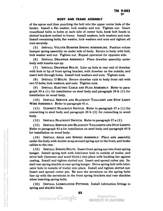 TM 9-883 
27 
BODY AND FRAME ASSEMBLY 
of the apron and then punching the bolt into the upper center hole of the 
fender. Install a flat washer, lock washer and nut. Tighten nut. Insert 
roundhead bolts in holes at each side of center hole, hook bolt heads in 
slotted brackets welded to frame. Install washers, lock washers and nuts. 
Install remaining bolts, flat washer, lock washers and nuts and tighten all 
nuts securely. 
(5) INSTALL VOLUTE BUMPER SPRING ASSEMBLIES. Position volute 
bumper spring assembly on under side of body. Secure to body with bolt, 
lock washer and nut. Tighten nut. Repeat operation for opposite side. 
(6) INSTALL DRAWBAR ASSEMBLY. Place drawbar assembly under 
body with lunette eye up. 
(7) INSTALL DRAWBAR BOLTS. Line up hole in rear end of drawbar 
with hole in lip of front spring bracket, with drawbar on the outside, and 
insert bolt through holes. Install lock washers and nuts. Tighten nuts. 
(8) INSTALL U-BoLTS. Secure drawbar rails to body front rail with 
two U-bolts, lock washers, and nuts. Tighten nuts. 
(9) INSTALL ELECTRIC CABLE AND PLUG ASSEMBLY. Refer to para-graph 
39 a (1) for installation on steel body and paragraph 39 b (1) for 
installation on wood body. 
(10 ) INSTALL SERVICE AND BLACKOUT TAILLIGHT AND STOP LIGHT 
WIRE ASSEMBLY. Refer to paragraph 41 c. 
(11) CONNECT BLACKOUT SWITCH. Refer to paragraph 37 a (1) for 
connecting to steel body and paragraph 39 b (2) for connecting to wood 
body. 
(12 ) INSTALL BLACKOUT SWITCH. Refer to paragraph 37 a (2 ). 
(13) INSTALL SERVICE AND BLACKOUT TAILLIGHTS AND STOP LIGHTS. 
Refer to paragraph 43 a for installation on steel body and paragraph 43 b 
for installation on wood body. 
(14) INSTALL AXLE AND SPRING ASSEMBLY. Place axle assembly 
under the body with double wrap-around spring eye to the front, and brake 
cables to the rear. 
(15 ) INSTALL SPRING BOLTS. Insert front spring eye into front spring 
hanger. Install spring bolt with lubricator hole to outside of trailer, and 
drive bolt (hammer and wood block ) into place with bucking bar against 
casting. Install and tighten slotted nut. Insert and spread cotter pin. In-stall 
rear spring shackle in rear spring hanger. Drive spring bolt with lubri-cator 
hole to outside of trailer into place. Install and tighten slotted nut. 
Insert and spread cotter pin. Be sure the serrations on the spring bolts 
line up with the serrations in the front spring brackets and rear shackles 
when inserting spring bolts. 
(16) INSTALL LUBRICATION FITTINGS. Install lubrication fittings in 
spring and shackle bolts. 
53 
Generated on 2013-06-27 10:04 GMT / http://hdl.handle.net/2027/uc1.b3243775 
Public Domain, Google-digitized / http://www.hathitrust.org/access_use#pd-google 
 
