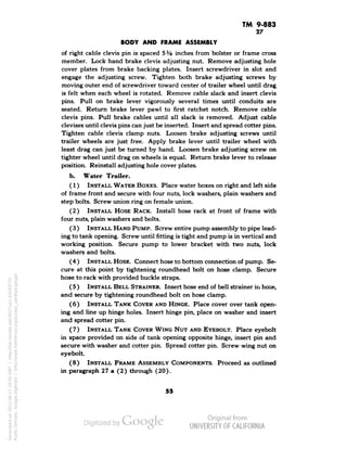 TM 9-883 
27 
BODY AND FRAME ASSEMBLY 
of right cable clevis pin is spaced 5% inches from bolster or frame cross 
member. Lock hand brake clevis adjusting nut. Remove adjusting hole 
cover plates from brake backing plates. Insert screwdriver in slot and 
engage the adjusting screw. Tighten both brake adjusting screws by 
moving outer end of screwdriver toward center of trailer wheel until drag 
is felt when each wheel is rotated. Remove cable slack and insert clevis 
pins. Pull on brake lever vigorously several times until conduits are 
seated. Return brake lever pawl to first ratchet notch. Remove cable 
clevis pins. Pull brake cables until all slack is removed. Adjust cable 
clevises until clevis pins can just be inserted. Insert and spread cotter pins. 
Tighten cable clevis clamp nuts. Loosen brake adjusting screws until 
trailer wheels are just free. Apply brake lever until trailer wheel with 
least drag can just be turned by hand. Loosen brake adjusting screw on 
tighter wheel until drag on wheels is equal. Return brake lever to release 
position. Reinstall adjusting hole cover plates. 
b. Water Trailer. 
(1) INSTALL WATER BOXES. Place water boxes on right and left side 
of frame front and secure with four nuts, lock washers, plain washers and 
step bolts. Screw union ring on female union. 
(2) INSTALL HOSE RACK. Install hose rack at front of frame with 
four nuts, plain washers and bolts. 
(3) INSTALL HAND PUMP. Screw entire pump assembly to pipe lead-ing 
to tank opening. Screw until fitting is tight and pump is in vertical and 
working position. Secure pump to lower bracket with two nuts, lock 
washers and bolts. 
(4 ) INSTALL HOSE. Connect hose to bottom connection of pump. Se-cure 
at this point by tightening roundhead bolt on hose clamp. Secure 
hose to rack with provided buckle straps. 
(5 ) INSTALL BELL STRAINER. Insert hose end of bell strainer in hose, 
and secure by tightening roundhead bolt on hose clamp. 
(6) INSTALL TANK COVER AND HINGE. Place cover over tank open-ing 
and line up hinge holes. Insert hinge pin, place on washer and insert 
and spread cotter pin. 
(7) INSTALL TANK COVER WING NUT AND EYEBOLT. Place eyebolt 
in space provided on side of tank opening opposite hinge, insert pin and 
secure with washer and cotter pin. Spread cotter pin. Screw wing nut on 
eyebolt. 
(8) INSTALL FRAME ASSEMBLY COMPONENTS. Proceed as outlined 
in paragraph 27 a (2) through (20). 
55 
Generated on 2013-06-27 10:05 GMT / http://hdl.handle.net/2027/uc1.b3243775 
Public Domain, Google-digitized / http://www.hathitrust.org/access_use#pd-google 
 