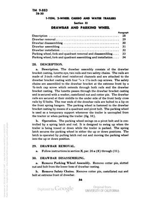 TM 9-883 
28-30 
1-TON, 2-WHEEL CARGO AND WATER TRAILERS 
Section XI 
DRAWBAR AND PARKING WHEEL 
Paragraph 
Description 28 
Drawbar removal 29 
Drawbar disassembling 30 
Drawbar assembling 31 
Drawbar installation 32 
Parking wheel, fork and quadrant removal and disassembling.... 33 
Parking wheel, fork and quadrant assembling and installation.... 34 
28. DESCRIPTION. 
a. Description. The drawbar assembly consists of the drawbar 
bracket casting, lunette eye, two rails and two safety chains. The rails are 
made of 3-inch rolled steel reinforced channels and are attached to the 
drawbar bracket casting with four 7io x 1 Vi-inch cap screws. The safety 
chains are assembled to the drawbar bracket at the extreme front by a 
3/i-inch cap screw which extends through both rails and the drawbar 
bracket casting. The lunette passes through the drawbar bracket casting 
and is secured with a washer, castellated nut and cotter pin. The drawbar 
rails are secured at their middle to the under side of the front body cross 
rails by U-bolts. The rear ends of the drawbar rails are bolted to a lip on 
the front spring hangers. The parking wheel is fastened to the drawbar 
bracket casting by means of a quadrant and pivot bolt. The parking wheel 
is used as a temporary support whenever the trailer is uncoupled from 
the tractor or when parking the trailer (fig. 16). 
b. Operation. The parking wheel swings on a pivot bolt and is con-trolled 
by a spring latch and rod. It is designed to swing up when the 
trailer is being towed or down while the trailer is parked. The spring 
latch secures the parking wheel in either the up or down positions. The 
latch is operated by pulling latch rod out and moving the parking wheel 
into the up or down position. 
29. DRAWBAR REMOVAL. 
a. Follow instructions in section X, par. 26 a (8) through (11). 
30. DRAWBAR DISASSEMBLING. 
a. Remove Parking Wheel Assembly. Remove cotter pin, slotted 
nut and bolt from the lower boss of drawbar casting. 
b. Remove Safety Chains. Remove cotter pin, castellated nut and 
bolt at extreme front of drawbar. 
56 
Generated on 2013-06-27 10:05 GMT / http://hdl.handle.net/2027/uc1.b3243775 
Public Domain, Google-digitized / http://www.hathitrust.org/access_use#pd-google 
 