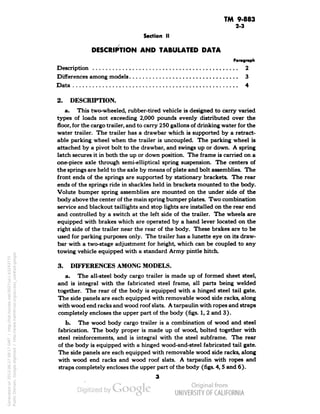TM 9-883 
2-3 
Section II 
DESCRIPTION AND TABULATED DATA 
Paragraph 
Description 2 
Differences among models 3 
Data 4 
2. DESCRIPTION. 
a. This two-wheeled, rubber-tired vehicle is designed to carry varied 
types of loads not exceeding 2,000 pounds evenly distributed over the 
floor, for the cargo trailer, and to carry 250 gallons of drinking water for the 
water trailer. The trailer has a drawbar which is supported by a retract-able 
parking wheel when the trailer is uncoupled. The parking wheel is 
attached by a pivot bolt to the drawbar, and swings up or down. A spring 
latch secures it in both the up or down position. The frame is carried on a 
one-piece axle through semi-elliptical spring suspension. The centers of 
the springs are held to the axle by means of plate and bolt assemblies. The 
front ends of the springs are supported by stationary brackets. The rear 
ends of the springs ride in shackles held in brackets mounted to the body. 
Volute bumper spring assemblies are mounted on the under side of the 
body above the center of the main spring bumper plates. Two combination 
service and blackout taillights and stop lights are installed on the rear end 
and controlled by a switch at the left side of the trailer. The wheels are 
equipped with brakes which are operated by a hand lever located on the 
right side of the trailer near the rear of the body. These brakes are to be 
used for parking purposes only. The trailer has a lunette eye on its draw-bar 
with a two-stage adjustment for height, which can be coupled to any 
towing vehicle equipped with a standard Army pintle hitch. 
3. DIFFERENCES AMONG MODELS. 
a. The all-steel body cargo trailer is made up of formed sheet steel, 
and is integral with the fabricated steel frame, all parts being welded 
together. The rear of the body is equipped with a hinged steel tail gate. 
The side panels are each equipped with removable wood side racks, along 
with wood end racks and wood roof slats. A tarpaulin with ropes and straps 
completely encloses the upper part of the body (figs. 1, 2 and 3). 
b. The wood body cargo trailer is a combination of wood and steel 
fabrication. The body proper is made up of wood, bolted together with 
steel reinforcements, and is integral with the steel subframe. The rear 
of the body is equipped with a hinged wood-and-steel fabricated tail gate. 
The side panels are each equipped with removable wood side racks, along 
with wood end racks and wood roof slats. A tarpaulin with ropes and 
straps completely encloses the upper part of the body (figs. 4,5 and 6). 
3 
Generated on 2013-06-27 09:17 GMT / http://hdl.handle.net/2027/uc1.b3243775 
Public Domain, Google-digitized / http://www.hathitrust.org/access_use#pd-google 
 