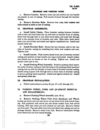 TM 9-883 
30-33 
DRAWBAR AND PARKING WHEEL 
c. Remove Lunette. Remove cotter pin and slotted nut (on lunette 
eye shank) at rear of casting. Pull lunette forward through the drawbar 
casting. 
d. Remove Drawbar Rails. Remove four nuts, lode washers and 
bolts located at sides at rear of casting. 
31. DRAWBAR ASSEMBLING. 
a. Install Safety Chains. Place drawbar casting between drawbar 
rails so that rail front holes line up with hole in extreme front of casting. 
Insert bolt through hole in one chain bevel plate, and push bolt through 
hole in the extreme front of drawbar and rails. Slide other chain bevel 
plate over end of bolt, and install and tighten castellated nut . Install and 
spread cotter pin. 
b. Install Drawbar Rails. Secure the two drawbar rails to the rear 
sides of drawbar casting by installing four bolts, lock washers and nuts. 
Tighten nuts. 
c. Install Lunette. Push lunette shank front end of drawbar bracket 
casting and position so that lunette eye ring is horizontal. Install washer 
and slotted nut on lunette at rear of casting. Tighten nut Install and 
spread cotter pin in nut. 
d. Install Parking Wheel Assembly. Position parking wheel assem-bly 
under drawbar casting so that the holes in the parking wheel quadrant 
casting, line up with the plunger in lower boss of drawbar bracket casting. 
Install swing support bolt through hole in lower boss of drawbar casting 
to secure parking wheel quadrant. Install and tighten slotted nut. Install 
and spread cotter pin. 
32. DRAWBAR INSTALLATION. 
a. Follow instructions in section X, par. 27 a (6) through (9). 
33. PARKING WHEEL, FORK AND QUADRANT REMOVAL 
AND DISASSEMBLING. 
a. Remove Parking Wheel Assembly (par. 30 a). 
b. Remove Parking Wheel Fork from Quadrant and Wheel. 
Loosen set screw jam nut and screw out set screw from fork swivel hous-ing. 
Pull quadrant with swivel pin and thrust washer from fork swivel 
housing. Pull axle cotter pin from slotted nut and axle. Remove slotted 
nut from axle. Tap axle shaft from fork and wheel hub, taking care not to 
damage threads. Remove wheel from fork. Remove lubrication fittings 
from wheel hub and fork swivel housing. 
59 
Generated on 2013-06-27 10:16 GMT / http://hdl.handle.net/2027/uc1.b3243775 
Public Domain, Google-digitized / http://www.hathitrust.org/access_use#pd-google 
 