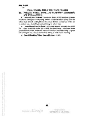 TM 9-883 
34 
1-TON, 2-WHEEL CARGO AND WATER TRAILERS 
34. PARKING WHEEL, FORK AND QUADRANT ASSEMBLING 
AND INSTALLATION. 
a. Install Wheel on Fork. Place disk wheel in fork and line up wheel 
hub holes with eyes in fork prong. Install axle shaft in fork prong eyes and 
wheel hub. Install and tighten slotted nut. Install and spread cotter pin 
in slotted nut. Install lubrication fitting in wheel hub. 
b. Install Quadrant on Fork. Slip thrust washer on quadrant swivel 
pin. Insert quadrant swivel pin in fork swivel housing. Install set screw 
jam nut on set screw, and screw set screw into fork swivel housing. Tighten 
set screw jam nut. Install lubrication fitting in fork swivel housing. 
c. Install Parking Wheel Assembly (par. 31 d). 
60 
Generated on 2013-06-27 10:16 GMT / http://hdl.handle.net/2027/uc1.b3243775 
Public Domain, Google-digitized / http://www.hathitrust.org/access_use#pd-google 
 