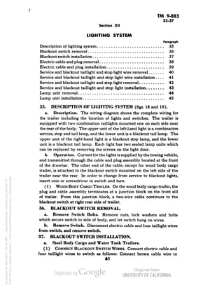 TM 9-883 
35-37 
Section XII 
LIGHTING SYSTEM 
Paragraph 
Description of lighting system 35 
Blackout switch removal 36 
Blackout switch installation 37 
Electric cable and plug removal 38 
Electric cable and plug installation 39 
Service and blackout taillight and stop light wire removal 40 
Service and blackout taillight and stop light wire installation.... 41 
Service and blackout taillight and stop light removal 42 
Service and blackout taillight and stop light installation 43 
Lamp unit removal 44 
Lamp unit installation 45 
35. DESCRIPTION OF LIGHTING SYSTEM (figs. 18 and 19). 
a. Description. The wiring diagram shows the complete wiring for 
the trailer including the location of lights and switches. The trailer is 
equipped with two combination taillights mounted one on each side near 
the rear of the body. The upper unit of the left-hand light is a combination 
service, stop and tail lamp, and the lower unit is a blackout tail lamp. The 
upper unit of the right-hand light is a blackout stop lamp, and the lower 
unit is a blackout tail lamp. Each light has two sealed lamp units which 
can be replaced by removing the screws on the light door. 
b. Operation. Current for the lights is supplied by the towing vehicle, 
and transmitted through the cable and plug assembly located at the front 
of the drawbar. The other end of the cable, except for wood body cargo 
trailer, is attached to the blackout switch mounted on the left side of the 
trailer near the rear. In order to change from service to blackout lights, 
insert coin or screwdriver in switch and turn. 
(1) WOOD BODY CARGO TRAILER. On the wood body cargo trailer, the 
plug and cable assembly terminates at a junction block on the front sill 
of trailer. From this junction block, a two-wire cable continues to the 
blackout switch at right rear side of trailer. 
36. BLACKOUT SWITCH REMOVAL. 
a. Remove Switch Bolts. Remove nuts, lock washers and bolts 
which secure switch to side of body, and let switch hang on wires. 
b. Remove Switch. Disconnect electric cable and four taillight wires 
from switch, and remove switch. 
37. BLACKOUT SWITCH INSTALLATION. 
a. Steel Body Cargo and Water Tank Trailers. 
(1) CONNECT BLACKOUT SWITCH WIRES. Connect electric cable and 
four taillight wires to switch as follows: Connect brown cable wire to 
61 
Generated on 2013-06-27 10:16 GMT / http://hdl.handle.net/2027/uc1.b3243775 
Public Domain, Google-digitized / http://www.hathitrust.org/access_use#pd-google 
 