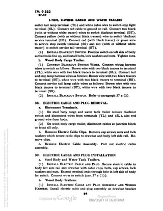 TM 9-883 
37-39 
1-TON, 2-WHEEL CARGO AND WATER TRAILERS 
switch tail lamp terminal (TL) and white cable wire to switch stop light 
terminal (SL). Connect red cable to ground on rail. Connect two black 
(with or without white tracer) wires to switch blackout terminal (BT). 
Connect yellow (with or without black tracers) wire to switch blackout 
service terminal (BS). Connect red (with black tracer) or green wire 
to service stop switch terminal (SS) and red (with or without white 
tracer) to switch service tail terminal (ST). 
(2) INSTALL BLACKOUT SWITCH. Position switch on left side of body 
so that holes line up, and install bolts, lock washers and nuts. Tighten nuts. 
b. Wood Body Cargo Trailer. 
(1) CONNECT BLACKOUT SWITCH WIRES. Connect wiring harness 
wires to switch as follows: Brown wire with two black tracers to terminal 
(TL), white wire with two black tracers to terminal (SL). Connect tail 
and stop lamp harness wires as follows: Brown wire with two black tracers 
to terminal (BT), white wire with two black tracers to terminal (BS). 
Connect service tail lamp cable wires as follows: Brown wire with two 
black tracers to terminal (ST), white wire with two black tracers to 
terminal (SS). 
(2) INSTALL BLACKOUT SWITCH. Refer to paragraph 37 a (2). 
38. ELECTRIC CABLE AND PLUG REMOVAL. 
a. Disconnect Terminals. 
(1) On steel body cargo and water tank trailer remove blackout 
switch and disconnect wires from terminals (TL) and (SL), also red 
ground wire from body. 
(2) On wood body cargo trailer, disconnect cables at junction block 
on front sill only. 
b. Remove Electric Cable Clips. Remove cap screws, nuts and lock 
washers which secure cable clips to drawbar and body left side rail. Re-move 
clips. 
c. Remove Electric Cable Assembly. Pull out electric cable 
assembly. 
39. ELECTRIC CABLE AND PLUG INSTALLATION. 
a. Steel Body and Water Tank Trailers. 
(1) INSTALL ELECTRIC CABLE AND PLUG. Secure electric cable to 
body left side rail and drawbar with cable clips, bolts, cap screws, lock 
washers and nuts. Extend terminal ends through hole in left side of body 
for switch. Connect wires to switch (par. 37 a (1) ). 
b. Wood Body Trailers. 
(1) INSTALL ELECTRIC CABLE AND PLUG ASSEMBLY AND WIRING 
HARNESS. Install electric cable and plug assembly on drawbar bracket 
64 
Generated on 2013-06-27 10:19 GMT / http://hdl.handle.net/2027/uc1.b3243775 
Public Domain, Google-digitized / http://www.hathitrust.org/access_use#pd-google 
 