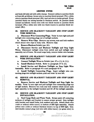 TM 9-883 
39-43 
LIGHTING SYSTEM 
and body left side rail with cable clamps. Connect cables to junction block 
at front sill, as follows: brown wire to junction block terminal (TL); white 
wire to junction block terminal (SL) and red wire to trailer ground. From 
junction block run wiring harness to blackout switch. At junction block 
connect as follows: brown wire with two black tracers to junction block 
terminal (TL); white wire with two black tracers to junction block ter-minal 
(SL). 
40. SERVICE AND BLACKOUT TAILLIGHT AND STOP LIGHT 
WIRE REMOVAL. 
a. Disconnect Wire Connecting Plugs. Twist Vs turn right and pull 
taillight wire connecting plugs out of taillight sockets. 
b. Remove Wire Clips. Remove cap screws, nuts and lock washers 
which secure wire clips to body rails. Remove clips. 
c. Remove Blackout Switch (par. 36). 
d. Disconnect Service and Blackout Taillight and Stop Light 
Wires. Disconnect taillight wires from switch and pull taillight wire 
assembly out of frame. On wood cargo body, remove trailer wire harness. 
41. SERVICE AND BLACKOUT TAILLIGHT AND STOP LIGHT 
WIRE INSTALLATION. 
a. Connect Taillight Wires to Switch (par. 37a(l),b(l)). 
b. Install Blackout Switch. Refer to paragraph 37 b (2). 
c. Install Service and Blackout Taillight on Stop Light Wire 
Assembly. Refer to paragraph 43 a and paragraph 43 b. 
d. Install Taillight Connecting Plugs. Insert taillight wire con-necting 
plugs into taillight sockets, push and twist V& turn left 
42. SERVICE AND BLACKOUT TAILLIGHT AND STOP LIGHT 
REMOVAL. 
a. Remove Service and Blackout Taillight and Stop Light As-sembly. 
Twist Va turn right and pull taillight wire connecting plugs out 
of light sockets. Remove two nuts and lock washers which secure each 
light assembly to the taillight brackets and lift off the taillight assembly. 
43. SERVICE AND BLACKOUT TAILLIGHT AND STOP LIGHT 
INSTALLATION. 
a. Steel Cargo Body and Water Tank. Scrape paint off contacting 
surfaces of taillight and bracket to ensure proper ground. Line taillight 
with bracket and install bolts, lock washers and nuts. Attach black wire 
Generated on 2013-06-27 10:19 GMT / http://hdl.handle.net/2027/uc1.b3243775 
Public Domain, Google-digitized / http://www.hathitrust.org/access_use#pd-google 
(with or without white tracer) to bottom of RH light assembly. Attach 
yellow wire (with or without blackout tracer) to top of RH light Con-nect 
double contact plug (red wire with white tracer) (or green wire) to 
 
