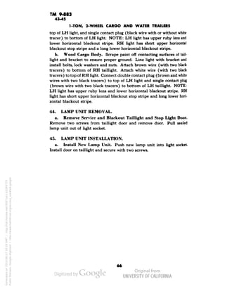 TM 9483 
43-45 
1-TON, 2-WHEEL CAR6O AND WATER TRAILERS 
top of LH light, and single contact plug (black wire with or without white 
tracer) to bottom of LH light. NOTE: LH light has upper ruby lens and 
lower horizontal blackout stripe. RH light has short upper horizontal 
blackout stop stripe and a long lower horizontal blackout stripe. 
b. Wood Cargo Body. Scrape paint off contacting surfaces of tail-light 
and bracket to ensure proper ground. Line light with bracket and 
install bolts, lock washers and nuts. Attach brown wire (with two black 
tracers) to bottom of RH tail light. Attach white wire (with two black 
tracers) to top of RH light. Connect double contact plug (brown and white 
wires with two black tracers) to top of LH light and single contact plug 
(brown wire with two black tracers) to bottom of LH taillight. NOTE: 
LH light has upper ruby lens and lower horizontal blackout stripe. RH 
light has short upper horizontal blackout stop stripe and long lower hori-zontal 
blackout stripe. 
44. LAMP UNIT REMOVAL. 
a. Remove Service and Blackout Taillight and Stop Light Door. 
Remove two screws from taillight door and remove door. Pull sealed 
lamp unit out of light socket. 
45. LAMP UNIT INSTALLATION. 
a. Install New Lamp Unit. Push new lamp unit into light socket 
Install door on taillight and secure with two screws. 
66 
Generated on 2013-06-27 10:19 GMT / http://hdl.handle.net/2027/uc1.b3243775 
Public Domain, Google-digitized / http://www.hathitrust.org/access_use#pd-google 
 
