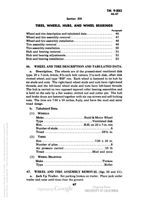 TM 9-883 
46-47 
Section XIII 
TIRES, WHEELS, HUBS, AND WHEEL BEARINGS 
Paragraph 
Wheel and tire description and tabulated data 46 
Wheel and tire assembly removal 47 
Wheel and tire assembly installation 48 
Tire assembly removal 49 
Tire assembly installation 50 
Hub and bearing removal 51 
Hub and bearing adjustments 52 
Hub and bearing installation 53 
46. WHEEL AND TIRE DESCRIPTION AND TABULATED DATA. 
a. Description. The wheels are of the pressed-steel ventilated disk 
type, 20 x 7-inch, 6-hole, 83/4-inch bolt centers, SVs-inch disk, offset disk 
riveted wheel, and type "RH" rim. Each wheel is fastened to its hub by 
six studs and nuts. The right-hand wheel studs and nuts have right-hand 
threads, and the left-hand wheel studs and nuts have left-hand threads. 
The hub is carried on two opposed tapered roller bearing assemblies and 
is held on the axle by a flat washer, slotted nut and cotter pin. The hub 
and brake drum are fastened together with six cap screws and self-locking 
nuts. The tires are 7.50 x 20 inches, 8-ply, and have the mud and snow 
tread design. 
b. Tabulated Data. 
(1) WHEELS. 
Make Budd & Motor Wheel 
Type Ventilated disk 
Rim R.H. on 20 x 7-in. rim 
Number of studs 6 
Tread 583/4 in. 
(2) TIRES. 
Size 7.50 x 20 in. 
Number of plies 8 
Air pressure carried 55 Ib 
Tread Mud and snow 
( 3 ) WHEEL BEARINGS. 
Make Timken 
Type Roller 
47. WHEEL AND TIRE ASSEMBLY REMOVAL (figs. 20 and 21). 
a. Jack Up Trailer. Set parking brakes on trailer. Place jack under 
trailer and raise until tires clear the ground. 
67 
Generated on 2013-06-27 10:19 GMT / http://hdl.handle.net/2027/uc1.b3243775 
Public Domain, Google-digitized / http://www.hathitrust.org/access_use#pd-google 
 