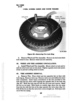 TM 9-883 
47-49 
1-TON, 2-WHEEL CARGO AND WATER TRAILERS 
WHEEL NUT 
WRENCH HANDLE 
RA PD 43305 
Figure 20—Removing Tire Lock Ring 
b. Remove Wheel and Tire Assembly. Remove six stud nuts which 
hold wheel to hub. Remove wheel and tire assembly. 
48. WHEEL AND TIRE ASSEMBLY INSTALLATION. 
a. Install Wheel and Tire Assembly. Mount wheel on hub and in-stall 
six wheel stud nuts on hub studs. Tighten opposite stud nuts succes-sively 
to prevent cocking wheel on studs. 
49. TIRE ASSEMBLY REMOVAL. 
a. Remove Tire. Place wheel and tire assembly flat on floor with 
lock ring up. Remove valve cap. Remove valve core and deflate tire inner 
tube completely. Insert heavy screwdriver in the slot provided in the 
lock ring and pry down while tapping the opposite side of the lock ring 
(fig. 20). Work the lock ring off with the tire irons and remove. Stand 
the tire on its tread. With hands on outside edge, shove the rim away 
from the tire with the foot at the edge opposite the valve stem (fig. 21). 
Pull off the tire so that the valve stem comes straight out . Pull inner tube 
out of the tire casing. 
68 
Generated on 2013-06-27 10:20 GMT / http://hdl.handle.net/2027/uc1.b3243775 
Public Domain, Google-digitized / http://www.hathitrust.org/access_use#pd-google 
 