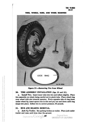 TM 9-883 
50-51 
TIRES, WHEELS, HUBS, AND WHEEL BEARINGS 
RAPD 43306 
Figure 21—Removing Tire from Wheel 
50. 
TIRE ASSEMBLY INSTALLATION (figs. 22 and 23). 
a. Install Tire. Insert inner tube into tire and inflate slightly. Place 
tire assembly on wheel, being careful not to pinch tube. Place wheel ring 
over wheel with slot towards operator. Force opposite side of ring down 
under wheel lip, insert spoon iron in slot and pry out and down until ring 
snaps into place. Inflate tire to correct pressure, 55 pounds. 
51. HUB AND BEARING REMOVAL. 
a. Jack Up Trailer. Set parking brakes on trailer. Place jack under 
trailer and raise until tires clear the ground. 
69 
Generated on 2013-06-27 10:20 GMT / http://hdl.handle.net/2027/uc1.b3243775 
Public Domain, Google-digitized / http://www.hathitrust.org/access_use#pd-google 
 