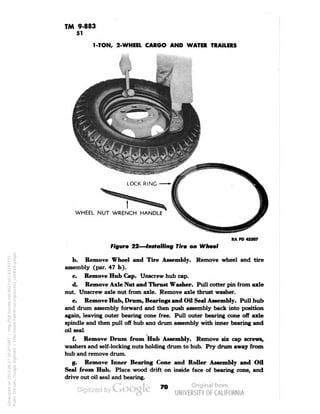 TM 9-883 
51 
1-TON, 2-WHEEL CARGO AND WATER TRAILERS 
LOCK RING 
WHEEL NUT WRENCH HANDLE 
RA PD 43307 
Figure 22—Installing Tire on Wheel 
b. Remove Wheel and Tire Assembly. Remove wheel and tire 
assembly (par. 47 b). 
c. Remove Hub Cap. Unscrew hub cap. 
d. Remove Axle Nut and Thrust Washer. Pull cotter pin from axle 
nut. Unscrew axle nut from axle. Remove axle thrust washer. 
e. Remove Hub, Drum, Bearings and Oil Seal Assembly. Pull hub 
and drum assembly forward and then push assembly back into position 
again, leaving outer bearing cone free. Pull outer bearing cone off axle 
spindle and then pull off hub and drum assembly with inner bearing and 
oil seal. 
f. Remove Drum from Hub Assembly. Remove six cap screws, 
washers and self-locking nuts holding drum to hub. Pry drum away from 
hub and remove drum. 
g. Remove Inner Bearing Cone and Roller Assembly and Oil 
Seal from Hub. Place wood drift on inside face of bearing cone, and 
drive out oil seal and bearing. 
70 
Generated on 2013-06-27 10:20 GMT / http://hdl.handle.net/2027/uc1.b3243775 
Public Domain, Google-digitized / http://www.hathitrust.org/access_use#pd-google 
 