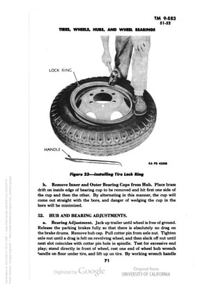 TM 9-883 
51-52 
TIRES, WHEELS, HUBS, AND WHEEL BEARINGS 
4. 
LOCK RING 
"~—-L-,,1-"!-'* 
HANDLE 
RA PD 43308 
Figure 23—Installing Tire Lock Ring 
h. Remove Inner and Outer Bearing Cups from Hub. Place brass 
drift on inside edge of bearing cup to be removed and hit first one side of 
the cup and then the other. By alternating in this manner, the cup will 
come out straight with the bore, and danger of wedging the cup in the 
bore will be minimized. 
52. HUB AND BEARING ADJUSTMENTS. 
a. Bearing Adjustment. Jack up trailer until wheel is free of ground. 
Release the parking brakes fully so that there is absolutely no drag on 
the brake drums. Remove hub cap. Pull cotter pin from axle nut. Tighten 
axle nut until a drag is felt on revolving wheel, and then slack off nut until 
next slot coincides with cotter pin hole in spindle. Test for excessive end 
play; stand directly in front of wheel, rest one end of wheel hub wrench 
handle on floor under tire, and lift up on tire. By working wrench handle 
71 
Generated on 2013-06-27 10:21 GMT / http://hdl.handle.net/2027/uc1.b3243775 
Public Domain, Google-digitized / http://www.hathitrust.org/access_use#pd-google 
 