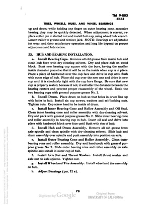 TM 9-883 
52-53 
TIRES, WHEELS, HUBS, AND WHEEL BEARINGS 
up and down, while holding one finger on outer bearing cone, excessive 
bearing play may be quickly detected. When adjustment is correct, re-place 
cotter pin in slotted nut and install hub cap, using wheel hub wrench. 
Lower trailer to ground and remove jack. NOTE: Bearings are adjustable 
for wear, and their satisfactory operation and long life depend on proper 
adjustment and lubrication. 
53. HUB AND BEARING INSTALLATION. 
a. Install Bearing Cups. Remove all old grease from inside hub and 
clean hub bore with dry-cleaning solvent. Dry and place hub on wood 
block. Start new bearing cup square with the bore, having the smaller 
inside diameter placed so that it will be on the inside when cup is in place. 
Place a piece of hardwood over the cup face and drive in cup until flush 
with outer edge of hub. Place old cup over the new one and drive in new 
cup until it is absolutely tight with the cup bore flange. Be sure that new 
cup is properly seated, because if not, it will alter the distance between the 
bearing centers and prevent proper reassembly of the wheel. Swab the 
two bearing cups with general purpose grease No. 2. 
b. Install Drum. Place drum on hub so that holes in drum line up 
with holes in hub. Install six cap screws, washers and self-locking nuts. 
Tighten nuts. Cap screw head to be inside of drum. 
c. Install Inner Bearing Cone and Roller Assembly and Oil Seal. 
Clean inner bearing cone and roller assembly with dry-cleaning solvent. 
Dry and pack with general purpose grease No. 2. Slide inner bearing cone 
and roller assembly in bearing cup in hub. Insert oil seal and drive into 
place with hardwood block over face until flush with rim of hub. 
d. Install Hub and Drum Assembly. Remove all old grease from 
axle spindle and clean spindle with dry-cleaning solvent. Slide hub and 
drum assembly over spindle and push assembly into position on axle. 
e. Install Outer Bearing Cone and Roller Assembly. Clean outer 
bearing cone and roller assembly. Dry and hand-pack with general pur-pose 
grease No. 2. Slide outer bearing cone and roller assembly on axle 
spindle and install in outer cup of hub. 
f. Install Axle Nut and Thrust Washer. Install thrust washer and 
axle nut on axle spindle. Tighten nut. 
g. Install Wheel and Tire Assembly. Install wheel and tire assembly 
on hub. 
Generated on 2013-06-27 10:21 GMT / http://hdl.handle.net/2027/uc1.b3243775 
Public Domain, Google-digitized / http://www.hathitrust.org/access_use#pd-google 
h. Adjust Bearings (par. 52 a). 
 