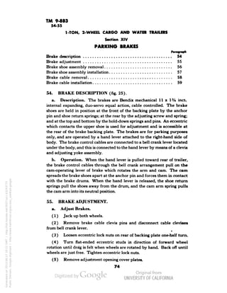 TM 9-883 
54-55 
1-TON, 2-WHEEL CARGO AND WATER TRAILERS 
Section XIV 
PARKING BRAKES 
Brake description , 54 
Brake adjustment 55 
Brake shoe assembly removal 56 
Brake shoe assembly installation 57 
Brake cable removal 58 
Brake cable installation 59 
54. BRAKE DESCRIPTION (fig. 25). 
a. Description. The brakes are Bendix mechanical 11 x !3/4 inch 
internal expanding, duo-servo equal action, cable controlled. The brake 
shoes are held in position at the front of the backing plate by the anchor 
pin and shoe return springs; at the rear by the adjusting screw and spring; 
and at the top and bottom by the hold-down springs and pins. An eccentric 
which contacts the upper shoe is used for adjustment and is accessible at 
the rear of the brake backing plate. The brakes are for parking purposes 
only, and are operated by a hand lever attached to the right-hand side of 
body. The brake control cables are connected to a bell crank lever located 
under the body, and this is connected to the hand lever by means of a clevis 
and adjusting yoke assembly. 
b. Operation. When the hand lever is pulled toward rear of trailer, 
the brake control cables through the bell crank arrangement pull on the 
cam-operating lever of brake which rotates the arm and cam. The cam 
spreads the brake shoes apart at the anchor pin and forces them in contact 
with the brake drums. When the hand lever is released, the shoe return 
springs pull the shoes away from the drum, and the cam arm spring pulls 
the cam arm into its neutral position. 
55. BRAKE ADJUSTMENT, 
a. Adjust Brakes. 
(1) Jack up both wheels. 
(2) Remove brake cable clevis pins and disconnect cable clevises 
from bell crank lever. 
4 
(3) Loosen eccentric lock nuts on rear of backing plate one-half turn. 
(4) Turn flat-ended eccentric studs in direction of forward wheel 
rotation until dra'g is felt when wheels are rotated by hand. Back off until 
wheels are just free. Tighten eccentric lock nuts. 
(5) Remove adjustment opening cover plates. 
74 
Generated on 2013-06-27 10:22 GMT / http://hdl.handle.net/2027/uc1.b3243775 
Public Domain, Google-digitized / http://www.hathitrust.org/access_use#pd-google 
 