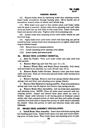 TM 9-8S1 
55-57 
PARKING BRAKES 
(6) Expand brake shoes by tightening brake shoe adjusting screws. 
Insert brake screwdriver through backing plate. Move handle end of 
screwdriver toward center of wheels until wheels drag. 
(7) With brake lever pawl in first ratchet notch, pull brake cables 
until all slack is removed. Adjust cable clevis adjusting nuts until cable 
clevis pin holes line up with holes in bell crank lever. Insert clevis pins. 
Insert and spread cotter pins. Tighten cable clevis adjusting nuts. 
(8) Loosen brake shoe adjusting screws until trailer wheels are just 
free from drag. 
(9) Apply brake lever until trailer wheel with least drag can just be 
turned by hand. Loosen brake shoe adjusting screw on tighter wheel until 
drag on wheels is equal. 
(10) Return lever to released position. 
(11) Install adjusting screw opening cover plates. 
(12 ) Lower trailer, and remove jack. 
56. BRAKE SHOE ASSEMBLY REMOVAL. 
a. Jack Up Trailer. Place jack under trailer and raise until tires 
clear ground. 
b. Remove Hub Cap and Axle Nut (par. 51 c, d). 
c. Remove Wheel, Hub, and Brake Drum Assembly. Pull wheel, 
hub and brake drum assembly, as a unit, off axle (par. 51 e). 
d. Remove Brake Cable Clevises. Remove cotter pins from brake 
cable clevis pins. Push out clevis pins and pull brake cable clevises from 
bell crank lever. 
e. Remove Springs. Remove cam lever spring (black) shoe anchor 
springs (red and blue) and adjusting screw spring (black). 
f. Remove Shoe Hold-down Spring and Pin. Push down hold-down 
spring cups, twist cups 90 degrees, and remove cups, spring and pin. 
g. Remove Brake Shoe Assemblies. Lift out brake shoe assemblies 
and adjusting screw. NOTE: Clean all brake parts removed with dry-cleaning 
solvent. Inspect and discard those parts which are worn or 
broken. Apply cable lubricant to all moving parts at factional contact 
points; also clean exposed portion of cable and then pull cables through 
conduits from both ends to expose that portion of cable which is sheathed 
by conduit. Clean this portion of cable and lubricate freely with cable 
lubricant 
57. BRAKE SHOE ASSEMBLY INSTALLATION. 
a. Install Brake Shoe Assembly. Insert shoe hold-down spring pins 
into backing plate holes. Install brake shoes over pins and mount adjust-ing 
screw on brake shoes. Place brake shoes and adjusting screw in posi- 
75 
Generated on 2013-06-27 10:22 GMT / http://hdl.handle.net/2027/uc1.b3243775 
Public Domain, Google-digitized / http://www.hathitrust.org/access_use#pd-google 
 