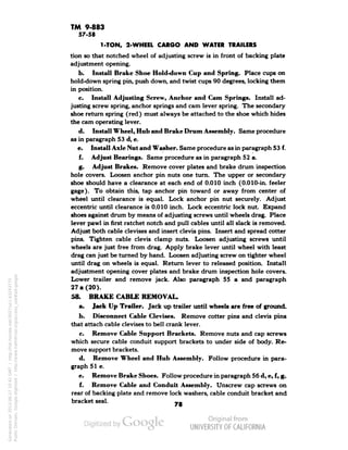 TM 9-883 
57-58 
1-TON, 2-WHEEL CARGO AND WATER TRAILERS 
tion so that notched wheel of adjusting screw is in front of backing plate 
adjustment opening. 
b. Install Brake Shoe Hold-down Cup and Spring. Place cups on 
hold-down spring pin, push down, and twist cups 90 degrees, locking them 
in position. 
c. Install Adjusting Screw, Anchor and Cam Springs. Install ad-justing 
screw spring, anchor springs and cam lever spring. The secondary 
shoe return spring (red) must always be attached to the shoe which hides 
the cam operating lever. 
d. Install Wheel, Hub and Brake Drum Assembly. Same procedure 
as in paragraph 53 d, e. 
e. Install Axle Nut and Washer. Same procedure as in paragraph 53 f. 
f. Adjust Bearings. Same procedure as in paragraph 52 a. 
g. Adjust Brakes. Remove cover plates and brake drum inspection 
hole covers. Loosen anchor pin nuts one turn. The upper or secondary 
shoe should have a clearance at each end of 0.010 inch (0.010-in. feeler 
gage). To obtain this, tap anchor pin toward or away from center of 
wheel until clearance is equal. Lock anchor pin nut securely. Adjust 
eccentric until clearance is 0.010 inch. Lock eccentric lock nut. Expand 
shoes against drum by means of adjusting screws until wheels drag. Place 
lever pawl in first ratchet notch and pull cables until all slack is removed. 
Adjust both cable clevises and insert clevis pins. Insert and spread cotter 
pins. Tighten cable clevis clamp nuts. Loosen adjusting screws until 
wheels are just free from drag. Apply brake lever until wheel with least 
drag can just be turned by hand. Loosen adjusting screw on tighter wheel 
until drag on wheels is equal. Return lever to released position. Install 
adjustment opening cover plates and brake drum inspection hole covers. 
Lower trailer and remove jack. Also paragraph 55 a and paragraph 
27 a (20). 
58. BRAKE CABLE REMOVAL. 
a. Jack Up Trailer. Jack up trailer until wheels are free of ground. 
b. Disconnect Cable Clevises. Remove cotter pins and clevis pins 
that attach cable clevises to bell crank lever. 
c. Remove Cable Support Brackets. Remove nuts and cap screws 
which secure cable conduit support brackets to under side of body. Re-move 
support brackets. 
Generated on 2013-06-27 10:42 GMT / http://hdl.handle.net/2027/uc1.b3243775 
Public Domain, Google-digitized / http://www.hathitrust.org/access_use#pd-google 
d. Remove Wheel and Hub Assembly. Follow procedure in para-graph 
51 e. 
e. Remove Brake Shoes. Follow procedure in paragraph 56 d, e, f, g. 
f. Remove Cable and Conduit Assembly. Unscrew cap screws on 
rear of backing plate and remove lock washers, cable conduit bracket and 
bracket seal. _. 
 
