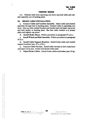 TM 9-883 
58-59 
PARKING BRAKES 
(1) Unhook cable from operating cam lever and pull cable and con-duit 
assembly out of backing plate. 
59. BRAKE CABLE INSTALLATION. 
a. Connect Cable and Conduit Assembly. Insert cable and conduit 
assembly through hole in backing plate. Connect cable to operating cam 
lever. Line up cable conduit bracket and bracket seal and insert cap screw 
and lock washer in backing plate. See that cable conduit is in proper 
place and tighten cap screw. 
b. Install Brake Shoes. Follow procedure in paragraph 57 a, b, c. 
c. Install Wheel and Hub Assembly. Follow procedure in paragraph 
53 d, e. 
d. Install Cable Support Brackets. Install brake cable and conduit 
support brackets (par. 27 a (19)). 
e. Connect Cable Clevises. Install cable clevises on bell crank lever 
and insert clevis pins. Install and spread cotter pins. 
f. Adjust Brake Cables. Adjust brake cables and brakes (par. 57 g). 
893887 0-50-8" 
Generated on 2013-06-27 10:42 GMT / http://hdl.handle.net/2027/uc1.b3243775 
Public Domain, Google-digitized / http://www.hathitrust.org/access_use#pd-google 
 