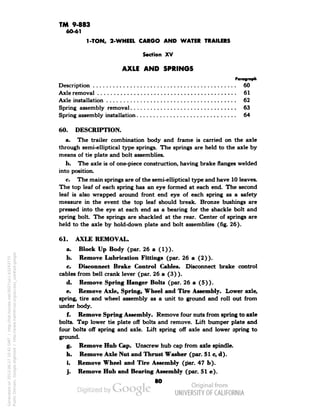 TM 9-883 
60-61 
1-TON, 2-WHEEL CARGO AND WATER TRAILERS 
Section XV 
AXLE AND SPRINGS 
Paragraph 
Description 60 
Axle removal 61 
Axle installation 62 
Spring assembly removal 63 
Spring assembly installation 64 
60. DESCRIPTION. 
a. The trailer combination body and frame is carried on the axle 
through semi-elliptical type springs. The springs are held to the axle by 
means of tie plate and bolt assemblies. 
b. The axle is of one-piece construction, having brake flanges welded 
into position. 
c. The main springs are of the semi-elliptical type and have 10 leaves. 
The top leaf of each spring has an eye formed at each end. The second 
leaf is also wrapped around front end eye of each spring as a safety 
measure in the event the top leaf should break. Bronze bushings are 
pressed into the eye at each end as a bearing for the shackle bolt and 
spring bolt The springs are shackled at the rear. Center of springs are 
held to the axle by hold-down plate and bolt assemblies (fig. 26). 
61. AXLE REMOVAL. 
a. Block Up Body (par. 26 a (1)). 
b. Remove Lubrication Fittings (par. 26 a (2)). 
c. Disconnect Brake Control Cables. Disconnect brake control 
cables from bell crank lever (par. 26 a (3) ). 
d. Remove Spring Hanger Bolts (par. 26 a (5)). 
e. Remove Axle, Spring, Wheel and Tire Assembly. Lower axle, 
spring, tire and wheel assembly as a unit to ground and roll out from 
under body. 
f. Remove Spring Assembly. Remove four nuts from spring to axle 
bolts. Tap lower tie plate off bolts and remove. Lift bumper plate and 
four bolts off spring and axle. Lift spring off axle and lower spring to 
ground. 
g. Remove Hub Cap. Unscrew hub cap from axle spindle, 
h. Remove Axle Nut and Thrust Washer (par. 51 c, d). 
i. Remove Wheel and Tire Assembly (par. 47 b). 
j. Remove Hub and Bearing Assembly (par. 51 e). 
80 
Generated on 2013-06-27 10:42 GMT / http://hdl.handle.net/2027/uc1.b3243775 
Public Domain, Google-digitized / http://www.hathitrust.org/access_use#pd-google 
 