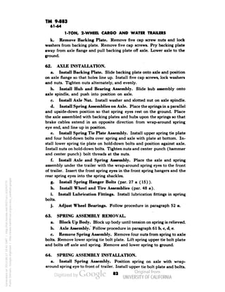 TM 9-883 
61-64 
1-TON, 2-WHEEL CARGO AND WATER TRAILERS 
k. Remove Backing Plate. Remove five cap screw nuts and lock 
washers from backing plate. Remove five cap screws. Pry backing plate 
away from axle flange and pull backing plate off axle. Lower axle to the 
ground. 
62. AXLE INSTALLATION. 
a. Install Backing Plate. Slide backing plate onto axle and position 
on axle flange so that holes line up. Install five cap screws, lock washers 
and nuts. Tighten nuts alternately, and evenly. 
b. Install Hub and Bearing Assembly. Slide hub assembly onto 
axle spindle, and push into position on axle. 
c. Install Axle Nut. Install washer and slotted nut on axle spindle. 
d. Install Spring Assemblies on Axle. Place the springs in a parallel 
and upside-down position so that spring eyes rest on the ground. Place 
the axle assembled with backing plates and hubs upon the springs so that 
brake cables extend in an opposite direction from wrap-around spring 
eye end, and line up in position. 
e. Install Spring Tie Plate Assembly. Install upper spring tie plate 
and four hold-down bolts over spring and axle with plate at bottom. In-stall 
lower spring tie plate on hold-down bolts and position against axle. 
Install nuts on hold-down bolts. Tighten nuts and center punch (hammer 
and center punch) bolt threads at the nuts. 
f. Install Axle and Spring Assembly. Place the axle and spring 
assembly under the trailer with the wrap-around spring eyes to the front 
of trailer. Insert the front spring eyes in the front spring hangers and the 
rear spring eyes into the spring shackles. 
g. Install Spring Hanger Bolts (par. 27 a (15)). 
h. Install Wheel and Tire Assemblies (par. 48 a). 
i. Install Lubrication Fittings. Install lubrication fittings in spring 
bolts. 
j. Adjust Wheel Bearings. Follow procedure in paragraph 52 a. 
63. SPRING ASSEMBLY REMOVAL. 
a. Block Up Body. Block up body until tension on spring is relieved. 
b. Axle Assembly. Follow procedure in paragraph 61 b, c, d, e. 
c. Remove Spring Assembly. Remove four nuts from spring to axle 
bolts. Remove lower spring tie bolt plate. Lift spring upper tie bolt plate 
and bolts off axle and spring. Remove and lower spring to ground. 
64. SPRING ASSEMBLY INSTALLATION. 
a. Install Spring Assembly. Position spring on axle with wrap-around 
spring eye to front of trailer. Install upper tie bolt plate and bolts. 
•a 
Generated on 2013-06-27 10:41 GMT / http://hdl.handle.net/2027/uc1.b3243775 
Public Domain, Google-digitized / http://www.hathitrust.org/access_use#pd-google 
 