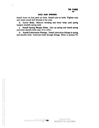 TM 9-883 
64 
AXLE AND SPRINGS 
Install lower tie bolt plate on bolts. Install nuts on bolts. Tighten nuts 
and center punch bolt threads at the nuts. 
b. Lower Body. Remove blocking and lower body until spring 
hangers straddle spring ends. 
c. Install Spring Hanger Bolts. Line up spring and install spring 
and lower shackle bolts (par. 27 a (15)). 
d. Install Lubrication Fittings. Install lubrication fittings in spring 
and shackle bolts. Lubricate bolts through fittings. Refer to section VI. 
Generated on 2013-06-27 10:41 GMT / http://hdl.handle.net/2027/uc1.b3243775 
Public Domain, Google-digitized / http://www.hathitrust.org/access_use#pd-google 
 