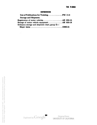 TM 9-883 
REFERENCES 
List of Publications for Training PM 21-6 
Storage and Shipment. 
Registration of motor vehicles AR 850-10 
Storage of motor vehicle equipment AR 850-18 
Ordnance storage and shipment chart, group G— 
Major items OSSC-G 
Generated on 2013-06-27 10:40 GMT / http://hdl.handle.net/2027/uc1.b3243775 
Public Domain, Google-digitized / http://www.hathitrust.org/access_use#pd-google 
 