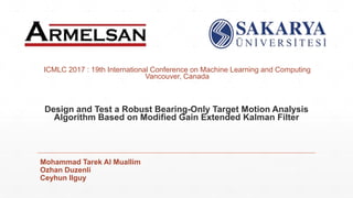 Design and Test a Robust Bearing-Only Target Motion Analysis
Algorithm Based on Modified Gain Extended Kalman Filter
Mohammad Tarek Al Muallim
Ozhan Duzenli
Ceyhun Ilguy
ICMLC 2017 : 19th International Conference on Machine Learning and Computing
Vancouver, Canada
 