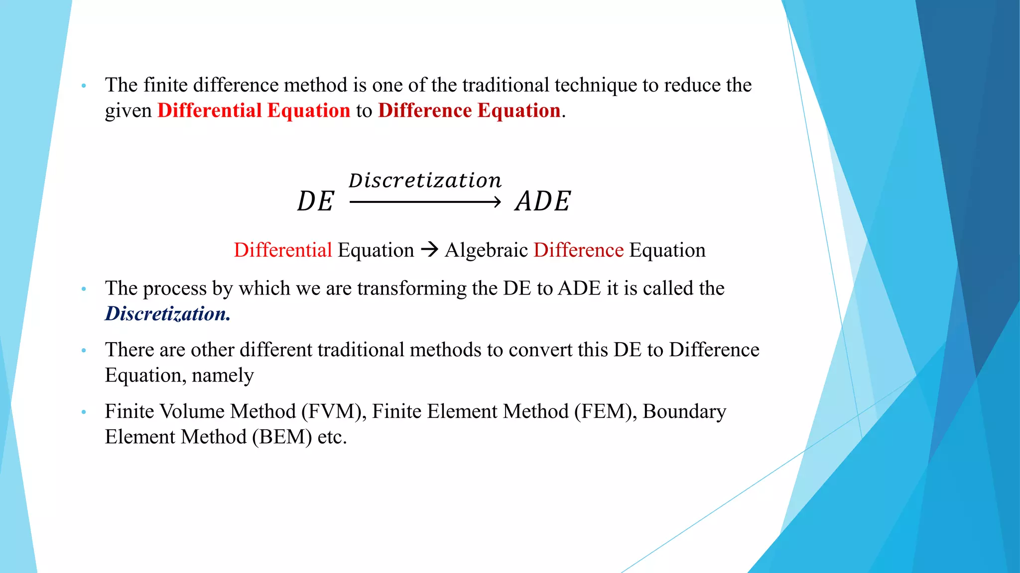 • The finite difference method is one of the traditional technique to reduce the
given Differential Equation to Difference Equation.
𝐷𝐸
𝐷𝑖𝑠𝑐𝑟𝑒𝑡𝑖𝑧𝑎𝑡𝑖𝑜𝑛
𝐴𝐷𝐸
Differential Equation  Algebraic Difference Equation
• The process by which we are transforming the DE to ADE it is called the
Discretization.
• There are other different traditional methods to convert this DE to Difference
Equation, namely
• Finite Volume Method (FVM), Finite Element Method (FEM), Boundary
Element Method (BEM) etc.
 
