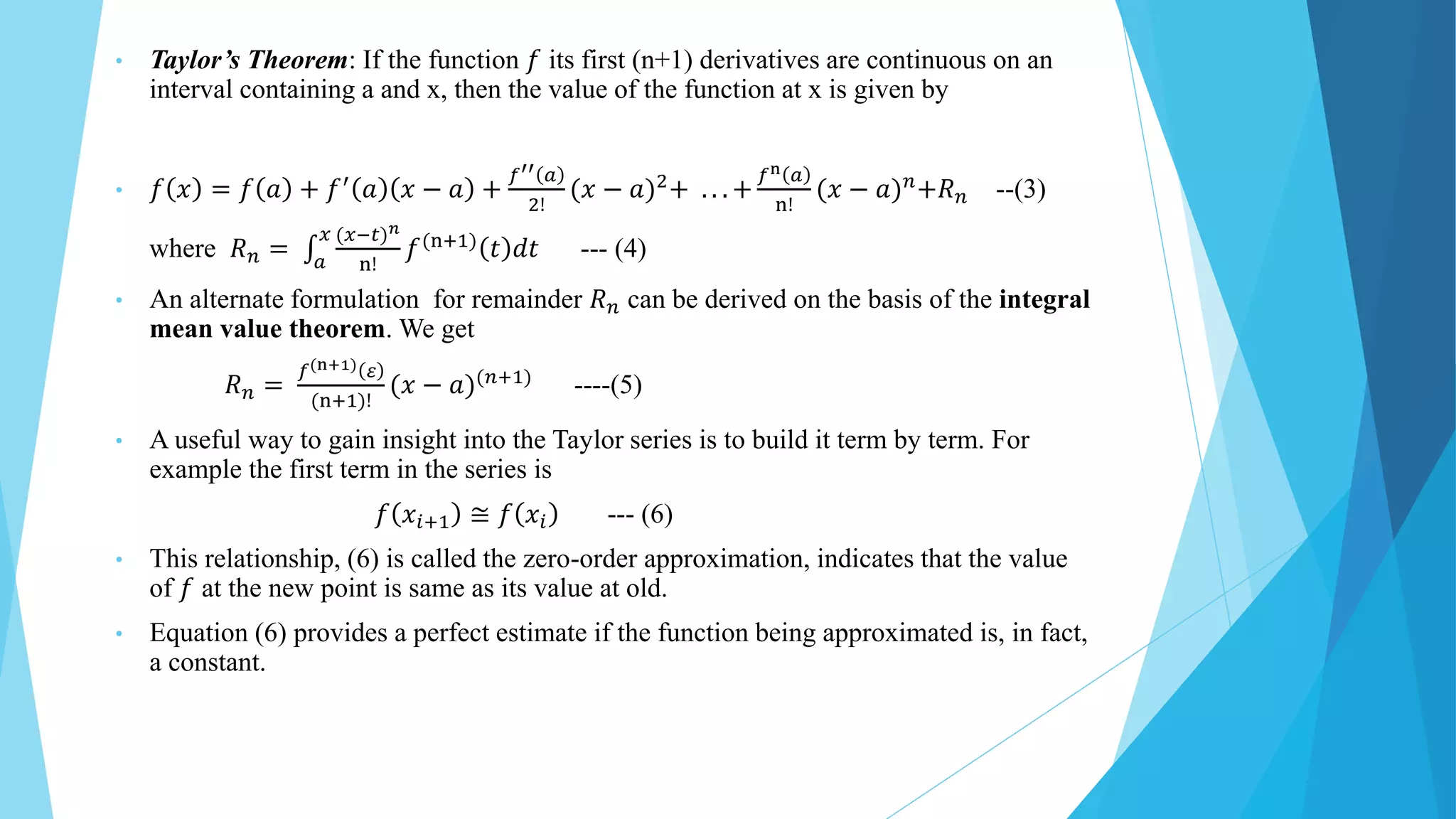 • Taylor’s Theorem: If the function 𝑓 its first (n+1) derivatives are continuous on an
interval containing a and x, then the value of the function at x is given by
• 𝑓 𝑥 = 𝑓 𝑎 + 𝑓′ 𝑎 𝑥 − 𝑎 +
𝑓′′ 𝑎
2!
(𝑥 − 𝑎)2+ . . . +
𝑓n 𝑎
n!
(𝑥 − 𝑎)𝑛+𝑅𝑛 --(3)
where 𝑅𝑛 = 𝑎
𝑥 (𝑥−𝑡)𝑛
n!
𝑓(n+1) 𝑡 𝑑𝑡 --- (4)
• An alternate formulation for remainder 𝑅𝑛 can be derived on the basis of the integral
mean value theorem. We get
𝑅𝑛 =
𝑓(n+1) 𝜀
(n+1)!
(𝑥 − 𝑎)(𝑛+1)
----(5)
• A useful way to gain insight into the Taylor series is to build it term by term. For
example the first term in the series is
𝑓 𝑥𝑖+1 ≅ 𝑓 𝑥𝑖 --- (6)
• This relationship, (6) is called the zero-order approximation, indicates that the value
of 𝑓 at the new point is same as its value at old.
• Equation (6) provides a perfect estimate if the function being approximated is, in fact,
a constant.
 