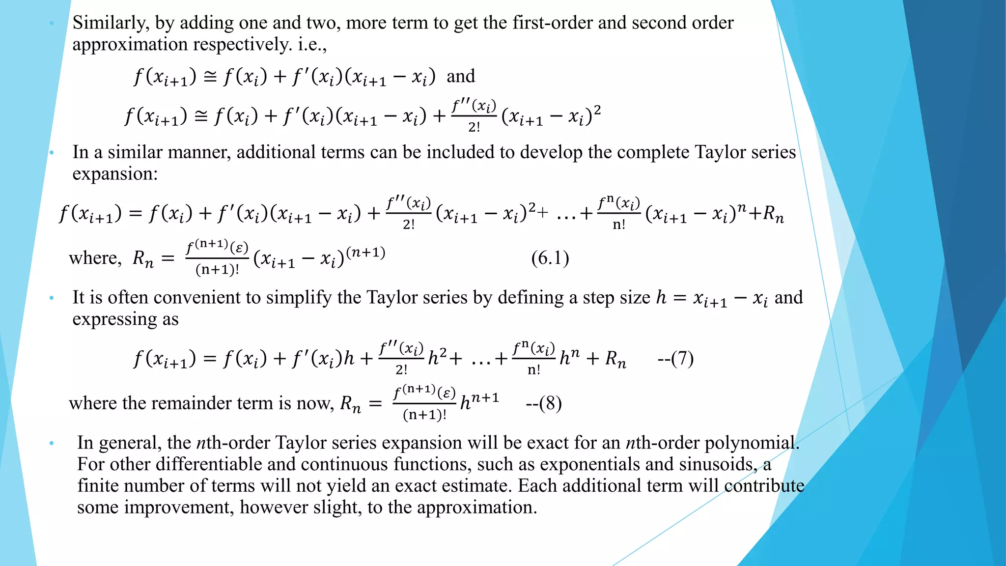 • Similarly, by adding one and two, more term to get the first-order and second order
approximation respectively. i.e.,
𝑓 𝑥𝑖+1 ≅ 𝑓 𝑥𝑖 + 𝑓′
𝑥𝑖 𝑥𝑖+1 − 𝑥𝑖 and
𝑓 𝑥𝑖+1 ≅ 𝑓 𝑥𝑖 + 𝑓′
𝑥𝑖 𝑥𝑖+1 − 𝑥𝑖 +
𝑓′′ 𝑥𝑖
2!
(𝑥𝑖+1 − 𝑥𝑖)2
• In a similar manner, additional terms can be included to develop the complete Taylor series
expansion:
𝑓 𝑥𝑖+1 = 𝑓 𝑥𝑖 + 𝑓′
𝑥𝑖 𝑥𝑖+1 − 𝑥𝑖 +
𝑓′′ 𝑥𝑖
2!
𝑥𝑖+1 − 𝑥𝑖
2
+ . . . +
𝑓n 𝑥𝑖
n!
(𝑥𝑖+1 − 𝑥𝑖)𝑛
+𝑅𝑛
where, 𝑅𝑛 =
𝑓(n+1) 𝜀
(n+1)!
(𝑥𝑖+1 − 𝑥𝑖)(𝑛+1)
(6.1)
• It is often convenient to simplify the Taylor series by defining a step size ℎ = 𝑥𝑖+1 − 𝑥𝑖 and
expressing as
𝑓 𝑥𝑖+1 = 𝑓 𝑥𝑖 + 𝑓′
𝑥𝑖 ℎ +
𝑓′′ 𝑥𝑖
2!
ℎ2
+ . . . +
𝑓n 𝑥𝑖
n!
ℎ𝑛
+ 𝑅𝑛 --(7)
where the remainder term is now, 𝑅𝑛 =
𝑓(n+1) 𝜀
(n+1)!
ℎ𝑛+1
--(8)
• In general, the nth-order Taylor series expansion will be exact for an nth-order polynomial.
For other differentiable and continuous functions, such as exponentials and sinusoids, a
finite number of terms will not yield an exact estimate. Each additional term will contribute
some improvement, however slight, to the approximation.
 