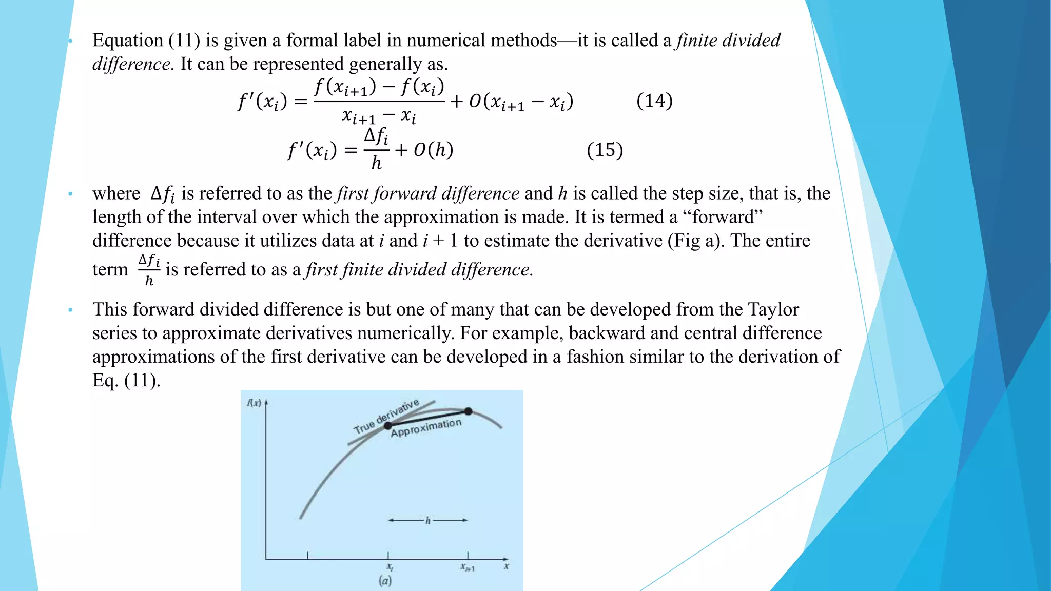 • Equation (11) is given a formal label in numerical methods—it is called a finite divided
difference. It can be represented generally as.
𝑓′ 𝑥𝑖 =
𝑓 𝑥𝑖+1 − 𝑓 𝑥𝑖
𝑥𝑖+1 − 𝑥𝑖
+ 𝑂 𝑥𝑖+1 − 𝑥𝑖 14
𝑓′
𝑥𝑖 =
∆𝑓𝑖
ℎ
+ 𝑂 ℎ (15)
• where ∆𝑓𝑖 is referred to as the first forward difference and h is called the step size, that is, the
length of the interval over which the approximation is made. It is termed a “forward”
difference because it utilizes data at i and i + 1 to estimate the derivative (Fig a). The entire
term
∆𝑓𝑖
ℎ
is referred to as a first finite divided difference.
• This forward divided difference is but one of many that can be developed from the Taylor
series to approximate derivatives numerically. For example, backward and central difference
approximations of the first derivative can be developed in a fashion similar to the derivation of
Eq. (11).
 