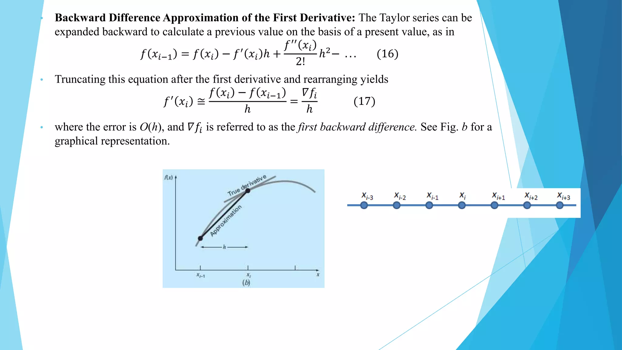 • Backward Difference Approximation of the First Derivative: The Taylor series can be
expanded backward to calculate a previous value on the basis of a present value, as in
𝑓 𝑥𝑖−1 = 𝑓 𝑥𝑖 − 𝑓′ 𝑥𝑖 ℎ +
𝑓′′ 𝑥𝑖
2!
ℎ2− . . . (16)
• Truncating this equation after the first derivative and rearranging yields
𝑓′
𝑥𝑖 ≅
𝑓 𝑥𝑖 − 𝑓 𝑥𝑖−1
ℎ
=
𝛻𝑓𝑖
ℎ
(17)
• where the error is O(h), and 𝛻𝑓𝑖 is referred to as the first backward difference. See Fig. b for a
graphical representation.
 