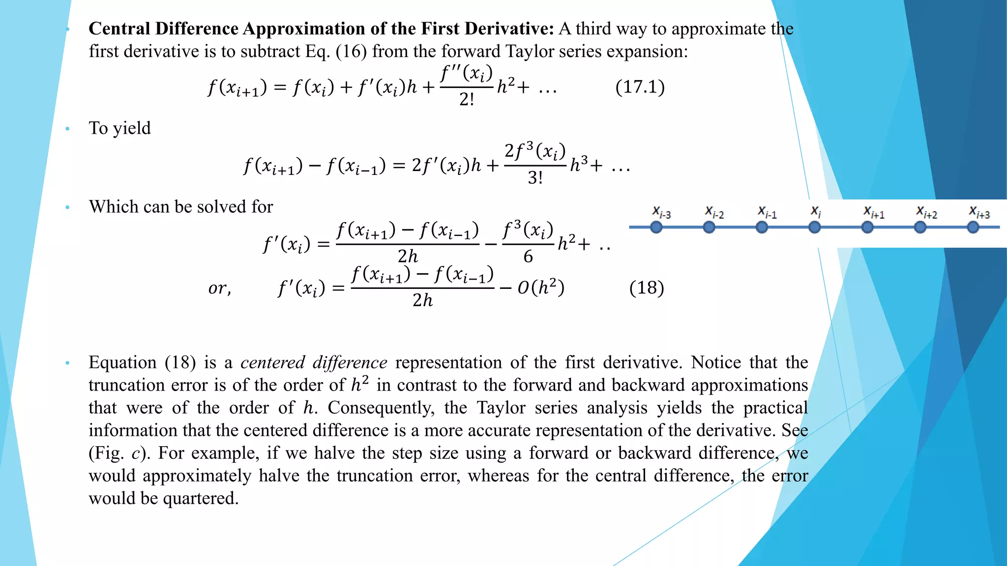 • Central Difference Approximation of the First Derivative: A third way to approximate the
first derivative is to subtract Eq. (16) from the forward Taylor series expansion:
𝑓 𝑥𝑖+1 = 𝑓 𝑥𝑖 + 𝑓′ 𝑥𝑖 ℎ +
𝑓′′ 𝑥𝑖
2!
ℎ2+ . . . (17.1)
• To yield
𝑓 𝑥𝑖+1 − 𝑓 𝑥𝑖−1 = 2𝑓′ 𝑥𝑖 ℎ +
2𝑓3
𝑥𝑖
3!
ℎ3+ . . .
• Which can be solved for
𝑓′ 𝑥𝑖 =
𝑓 𝑥𝑖+1 − 𝑓 𝑥𝑖−1
2ℎ
−
𝑓3
𝑥𝑖
6
ℎ2+ . .
𝑜𝑟, 𝑓′
𝑥𝑖 =
𝑓 𝑥𝑖+1 − 𝑓 𝑥𝑖−1
2ℎ
− 𝑂 ℎ2
(18)
• Equation (18) is a centered difference representation of the first derivative. Notice that the
truncation error is of the order of ℎ2
in contrast to the forward and backward approximations
that were of the order of ℎ. Consequently, the Taylor series analysis yields the practical
information that the centered difference is a more accurate representation of the derivative. See
(Fig. c). For example, if we halve the step size using a forward or backward difference, we
would approximately halve the truncation error, whereas for the central difference, the error
would be quartered.
 