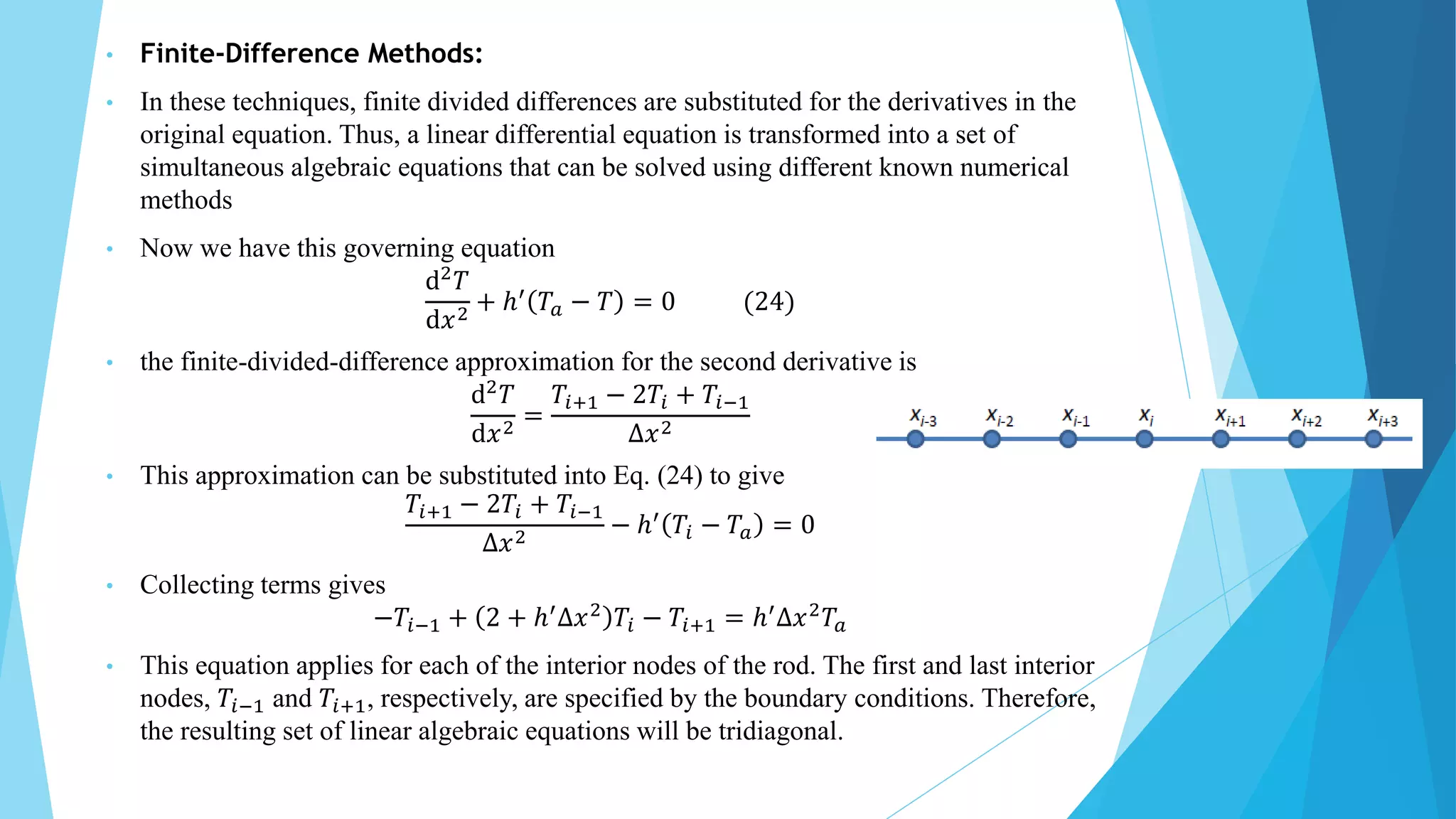• Finite-Difference Methods:
• In these techniques, finite divided differences are substituted for the derivatives in the
original equation. Thus, a linear differential equation is transformed into a set of
simultaneous algebraic equations that can be solved using different known numerical
methods
• Now we have this governing equation
ⅆ2
𝑇
ⅆ𝑥2
+ ℎ′
𝑇𝑎 − 𝑇 = 0 (24)
• the finite-divided-difference approximation for the second derivative is
ⅆ2
𝑇
ⅆ𝑥2 =
𝑇𝑖+1 − 2𝑇𝑖 + 𝑇𝑖−1
∆𝑥2
• This approximation can be substituted into Eq. (24) to give
𝑇𝑖+1 − 2𝑇𝑖 + 𝑇𝑖−1
∆𝑥2 − ℎ′ 𝑇𝑖 − 𝑇𝑎 = 0
• Collecting terms gives
−𝑇𝑖−1 + 2 + ℎ′
∆𝑥2
𝑇𝑖 − 𝑇𝑖+1 = ℎ′
∆𝑥2
𝑇𝑎
• This equation applies for each of the interior nodes of the rod. The first and last interior
nodes, 𝑇𝑖−1 and 𝑇𝑖+1, respectively, are specified by the boundary conditions. Therefore,
the resulting set of linear algebraic equations will be tridiagonal.
 