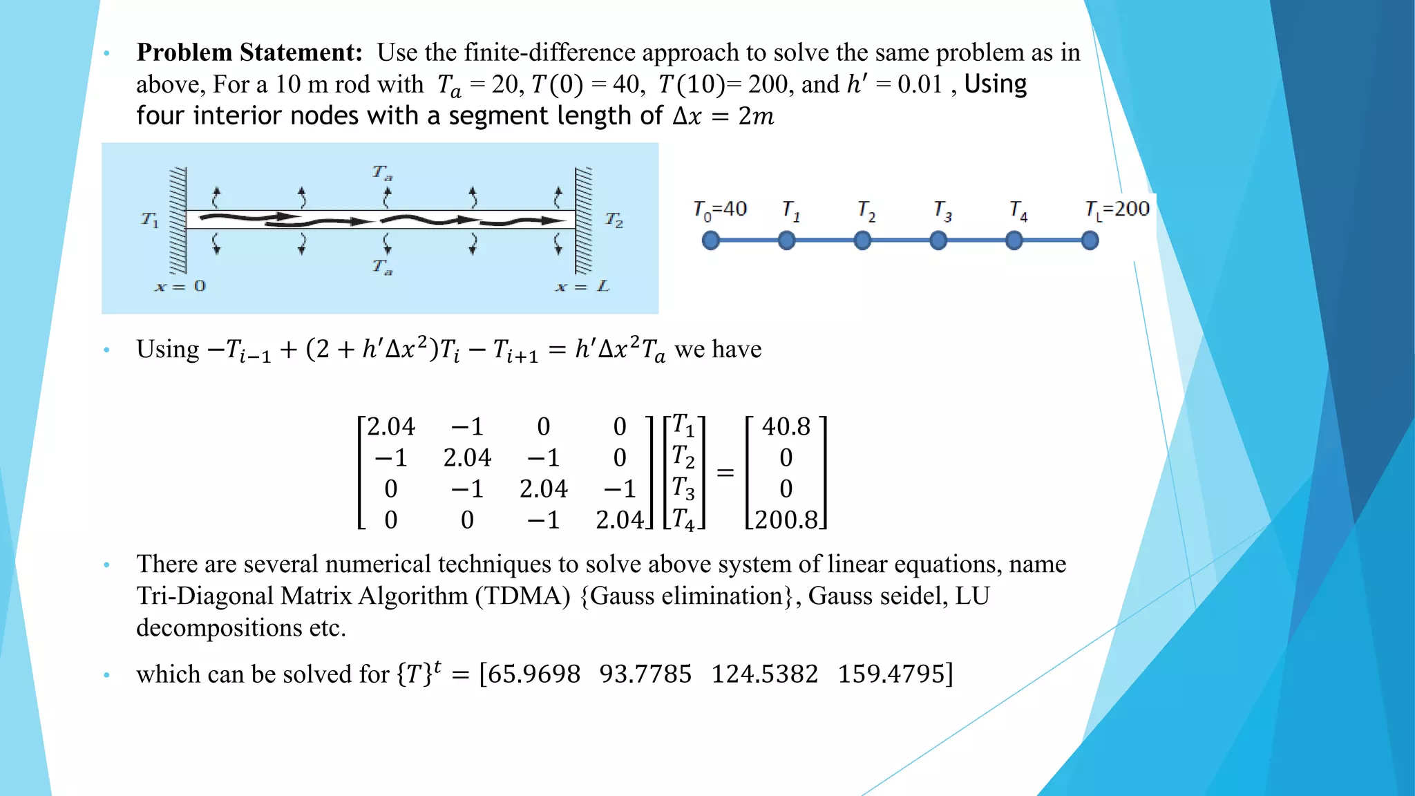 • Problem Statement: Use the finite-difference approach to solve the same problem as in
above, For a 10 m rod with 𝑇𝑎 = 20, 𝑇(0) = 40, 𝑇(10)= 200, and ℎ′ = 0.01 , Using
four interior nodes with a segment length of ∆𝑥 = 2𝑚
• Using −𝑇𝑖−1 + 2 + ℎ′∆𝑥2 𝑇𝑖 − 𝑇𝑖+1 = ℎ′∆𝑥2𝑇𝑎 we have
2.04 −1 0 0
−1 2.04 −1 0
0 −1 2.04 −1
0 0 −1 2.04
𝑇1
𝑇2
𝑇3
𝑇4
=
40.8
0
0
200.8
• There are several numerical techniques to solve above system of linear equations, name
Tri-Diagonal Matrix Algorithm (TDMA) {Gauss elimination}, Gauss seidel, LU
decompositions etc.
• which can be solved for 𝑇 𝑡 = 65.9698 93.7785 124.5382 159.4795
 