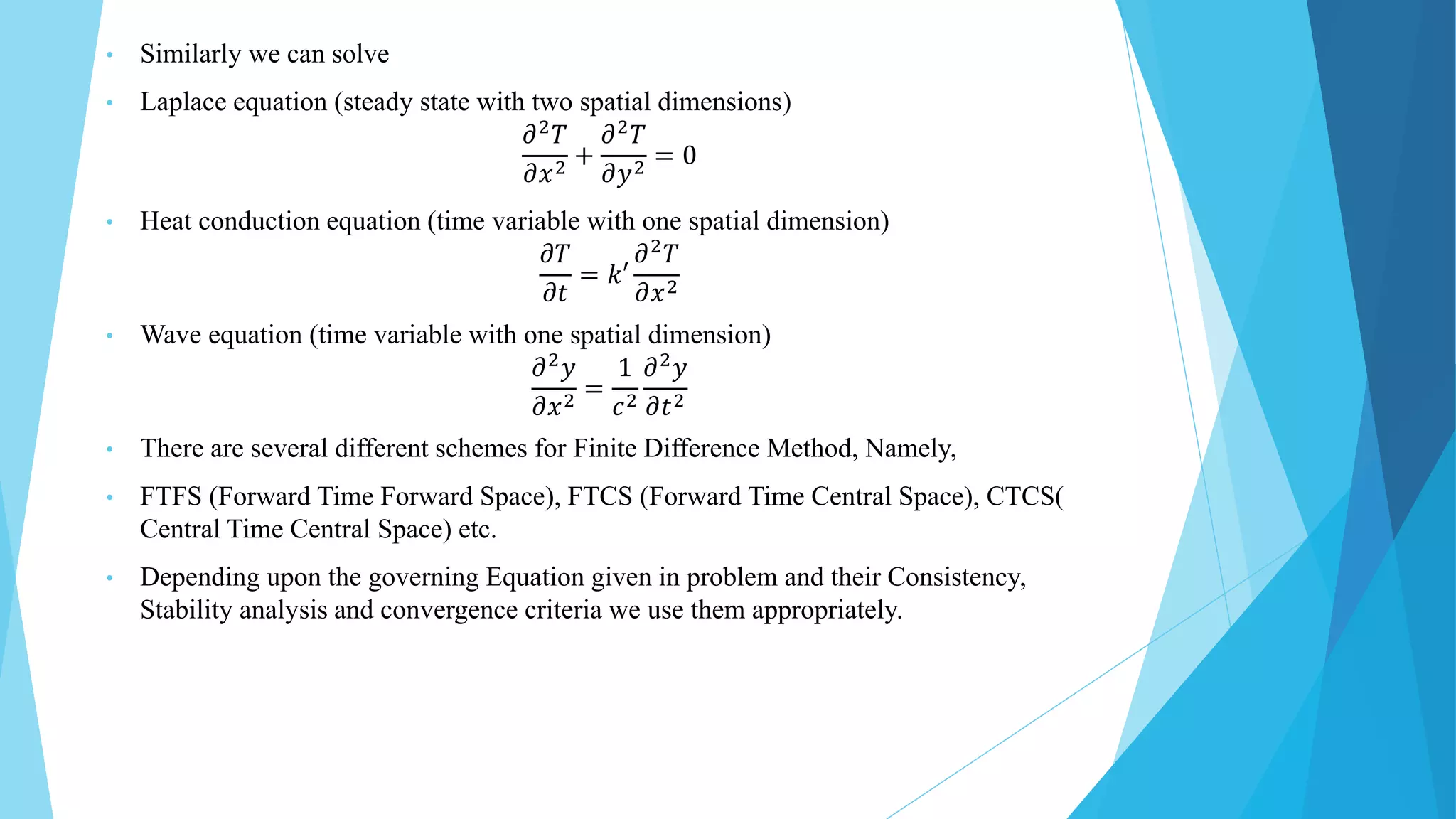 • Similarly we can solve
• Laplace equation (steady state with two spatial dimensions)
𝜕2𝑇
𝜕𝑥2 +
𝜕2𝑇
𝜕𝑦2 = 0
• Heat conduction equation (time variable with one spatial dimension)
𝜕𝑇
𝜕𝑡
= 𝑘′
𝜕2
𝑇
𝜕𝑥2
• Wave equation (time variable with one spatial dimension)
𝜕2
𝑦
𝜕𝑥2
=
1
𝑐2
𝜕2
𝑦
𝜕𝑡2
• There are several different schemes for Finite Difference Method, Namely,
• FTFS (Forward Time Forward Space), FTCS (Forward Time Central Space), CTCS(
Central Time Central Space) etc.
• Depending upon the governing Equation given in problem and their Consistency,
Stability analysis and convergence criteria we use them appropriately.
 