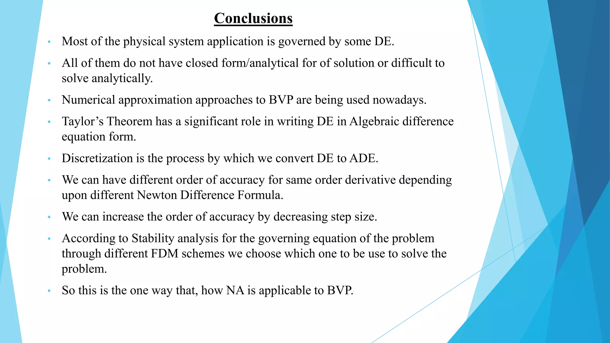 Conclusions
• Most of the physical system application is governed by some DE.
• All of them do not have closed form/analytical for of solution or difficult to
solve analytically.
• Numerical approximation approaches to BVP are being used nowadays.
• Taylor’s Theorem has a significant role in writing DE in Algebraic difference
equation form.
• Discretization is the process by which we convert DE to ADE.
• We can have different order of accuracy for same order derivative depending
upon different Newton Difference Formula.
• We can increase the order of accuracy by decreasing step size.
• According to Stability analysis for the governing equation of the problem
through different FDM schemes we choose which one to be use to solve the
problem.
• So this is the one way that, how NA is applicable to BVP.
 