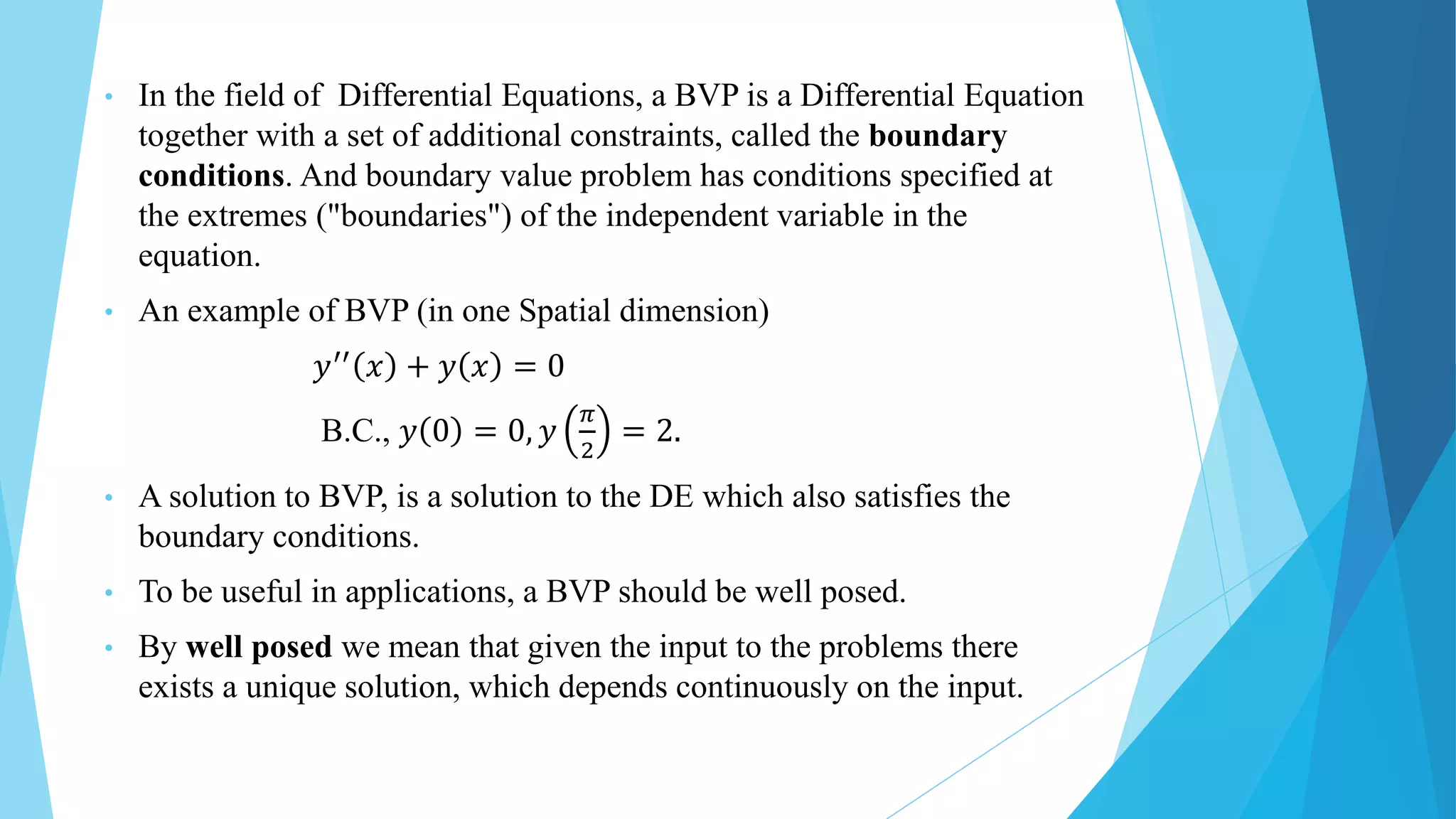 • In the field of Differential Equations, a BVP is a Differential Equation
together with a set of additional constraints, called the boundary
conditions. And boundary value problem has conditions specified at
the extremes ("boundaries") of the independent variable in the
equation.
• An example of BVP (in one Spatial dimension)
𝑦′′
𝑥 + 𝑦 𝑥 = 0
B.C., 𝑦 0 = 0, 𝑦
𝜋
2
= 2.
• A solution to BVP, is a solution to the DE which also satisfies the
boundary conditions.
• To be useful in applications, a BVP should be well posed.
• By well posed we mean that given the input to the problems there
exists a unique solution, which depends continuously on the input.
 