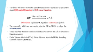 • The finite difference method is one of the traditional technique to reduce the
given Differential Equation to Difference Equation.
𝐷𝐸
𝐷𝑖𝑠𝑐𝑟𝑒𝑡𝑖𝑧𝑎𝑡𝑖𝑜𝑛
𝐴𝐷𝐸
Differential Equation  Algebraic Difference Equation
• The process by which we are transforming the DE to ADE it is called the
Discretization.
• There are other different traditional methods to convert this DE to Difference
Equation, namely
• Finite Volume Method (FVM), Finite Element Method (FEM), Boundary
Element Method (BEM) etc.
 