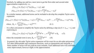 • Similarly, by adding one and two, more term to get the first-order and second order
approximation respectively. i.e.,
𝑓 𝑥𝑖+1 ≅ 𝑓 𝑥𝑖 + 𝑓′
𝑥𝑖 𝑥𝑖+1 − 𝑥𝑖 and
𝑓 𝑥𝑖+1 ≅ 𝑓 𝑥𝑖 + 𝑓′
𝑥𝑖 𝑥𝑖+1 − 𝑥𝑖 +
𝑓′′ 𝑥𝑖
2!
(𝑥𝑖+1 − 𝑥𝑖)2
• In a similar manner, additional terms can be included to develop the complete Taylor series
expansion:
𝑓 𝑥𝑖+1 = 𝑓 𝑥𝑖 + 𝑓′
𝑥𝑖 𝑥𝑖+1 − 𝑥𝑖 +
𝑓′′ 𝑥𝑖
2!
𝑥𝑖+1 − 𝑥𝑖
2
+ . . . +
𝑓n 𝑥𝑖
n!
(𝑥𝑖+1 − 𝑥𝑖)𝑛
+𝑅𝑛
where, 𝑅𝑛 =
𝑓(n+1) 𝜀
(n+1)!
(𝑥𝑖+1 − 𝑥𝑖)(𝑛+1)
(6.1)
• It is often convenient to simplify the Taylor series by defining a step size ℎ = 𝑥𝑖+1 − 𝑥𝑖 and
expressing as
𝑓 𝑥𝑖+1 = 𝑓 𝑥𝑖 + 𝑓′
𝑥𝑖 ℎ +
𝑓′′ 𝑥𝑖
2!
ℎ2
+ . . . +
𝑓n 𝑥𝑖
n!
ℎ𝑛
+ 𝑅𝑛 --(7)
where the remainder term is now, 𝑅𝑛 =
𝑓(n+1) 𝜀
(n+1)!
ℎ𝑛+1
--(8)
• In general, the nth-order Taylor series expansion will be exact for an nth-order polynomial.
For other differentiable and continuous functions, such as exponentials and sinusoids, a
finite number of terms will not yield an exact estimate. Each additional term will contribute
some improvement, however slight, to the approximation.
 