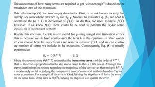 • The assessment of how many terms are required to get “close enough” is based on the
remainder term of the expansion.
• This relationship (8) has two major drawbacks. First, 𝜀 is not known exactly but
merely lies somewhere between 𝑥𝑖 and 𝑥𝑖+1. Second, to evaluate Eq. (8), we need to
determine the (n + 1) th derivative of 𝑓 𝑥 . To do this, we need to know 𝑓 𝑥 .
However, if we knew 𝑓 𝑥 , there would be no need to perform the Taylor series
expansion in the present context!
• Despite this dilemma, Eq. (8) is still useful for gaining insight into truncation errors.
This is because we do have control over the term h in the equation. In other words,
we can choose how far away from x we want to evaluate 𝑓 𝑥 , and we can control
the number of terms we include in the expansion. Consequently, Eq. (8) is usually
expressed as
𝑅𝑛 = 𝑂(ℎ𝑛+1) (10)
• Where the nomenclature 𝑂(ℎ𝑛+1
) means that the truncation error is of the order of ℎ𝑛+1
.
That is, the error is proportional to the step size h raised to the (n + l)th power. Although this
approximation implies nothing regarding the magnitude of the derivatives that multiply ℎ𝑛+1,
it is extremely useful in judging the comparative error of numerical methods based on Taylor
series expansions. For example, if the error is O(h), halving the step size will halve the error.
On the other hand, if the error is O(ℎ2), halving the step size will quarter the error.
 