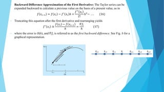• Backward Difference Approximation of the First Derivative: The Taylor series can be
expanded backward to calculate a previous value on the basis of a present value, as in
𝑓 𝑥𝑖−1 = 𝑓 𝑥𝑖 − 𝑓′ 𝑥𝑖 ℎ +
𝑓′′ 𝑥𝑖
2!
ℎ2− . . . (16)
• Truncating this equation after the first derivative and rearranging yields
𝑓′
𝑥𝑖 ≅
𝑓 𝑥𝑖 − 𝑓 𝑥𝑖−1
ℎ
=
𝛻𝑓𝑖
ℎ
(17)
• where the error is O(h), and 𝛻𝑓𝑖 is referred to as the first backward difference. See Fig. b for a
graphical representation.
 