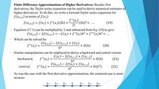 • Finite Difference Approximations of Higher Derivatives: Besides first
derivatives, the Taylor series expansion can be used to derive numerical estimates of
higher derivatives. To do this, we write a forward Taylor series expansion for
𝑓 𝑥𝑖+2 in terms of 𝑓 𝑥𝑖 :
𝑓 𝑥𝑖+2 = 𝑓 𝑥𝑖 + 𝑓′ 𝑥𝑖 2ℎ +
𝑓′′ 𝑥𝑖
2!
2ℎ 2+ . . . 19
• Equation (17.1) can be multiplied by 2 and subtracted from Eq. (19) to give
𝑓 𝑥𝑖+2 − 2𝑓 𝑥𝑖+1 = −𝑓 𝑥𝑖 + 𝑓′′
𝑥𝑖 ℎ2
+ 𝑓′′′
𝑥𝑖 ℎ3
+ . . .
• Which can be solved for
𝑓′′ 𝑥𝑖 =
𝑓 𝑥𝑖+2 − 2𝑓 𝑥𝑖+1 + 𝑓 𝑥𝑖
ℎ2
+ 𝑂 ℎ 20
• Similar manipulations can be employed to derive a backward and central version
𝑏𝑎𝑐𝑘𝑤𝑎𝑟𝑑, 𝑓′′
𝑥𝑖 =
𝑓 𝑥𝑖 − 2𝑓 𝑥𝑖−1 + 𝑓 𝑥𝑖−2
ℎ2
+ 𝑂 ℎ (21)
𝑐𝑒𝑛𝑡𝑟𝑎𝑙, 𝑓′′ 𝑥𝑖 =
𝑓 𝑥𝑖+1 − 2𝑓 𝑥𝑖 + 𝑓 𝑥𝑖−1
ℎ2
+ 𝑂 ℎ2 (22)
• As was the case with the first-derivative approximations, the centered case is more
accurate.
 