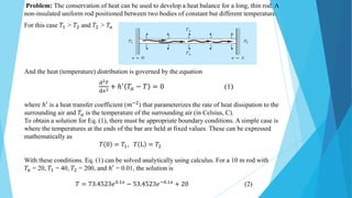 Problem: The conservation of heat can be used to develop a heat balance for a long, thin rod. A
non-insulated uniform rod positioned between two bodies of constant but different temperature.
For this case 𝑇1 > 𝑇2 and 𝑇2 > 𝑇𝑎
And the heat (temperature) distribution is governed by the equation
ⅆ2𝑇
ⅆ𝑥2 + ℎ′ 𝑇𝑎 − 𝑇 = 0 (1)
where ℎ′
is a heat transfer coefficient (𝑚−2
) that parameterizes the rate of heat dissipation to the
surrounding air and 𝑇𝑎 is the temperature of the surrounding air (in Celsius, C).
To obtain a solution for Eq. (1), there must be appropriate boundary conditions. A simple case is
where the temperatures at the ends of the bar are held at fixed values. These can be expressed
mathematically as
𝑇 0 = 𝑇1, 𝑇 L = 𝑇2
With these conditions. Eq. (1) can be solved analytically using calculus. For a 10 m rod with
𝑇𝑎 = 20, 𝑇1 = 40, 𝑇2 = 200, and ℎ′ = 0.01, the solution is
𝑇 = 73.4523𝑒0.1𝑥
− 53.4523𝑒−0.1𝑥
+ 20 (2)
 