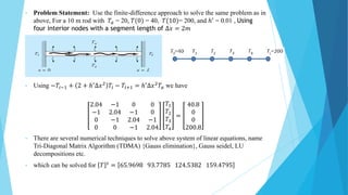 • Problem Statement: Use the finite-difference approach to solve the same problem as in
above, For a 10 m rod with 𝑇𝑎 = 20, 𝑇(0) = 40, 𝑇(10)= 200, and ℎ′ = 0.01 , Using
four interior nodes with a segment length of ∆𝑥 = 2𝑚
• Using −𝑇𝑖−1 + 2 + ℎ′∆𝑥2 𝑇𝑖 − 𝑇𝑖+1 = ℎ′∆𝑥2𝑇𝑎 we have
2.04 −1 0 0
−1 2.04 −1 0
0 −1 2.04 −1
0 0 −1 2.04
𝑇1
𝑇2
𝑇3
𝑇4
=
40.8
0
0
200.8
• There are several numerical techniques to solve above system of linear equations, name
Tri-Diagonal Matrix Algorithm (TDMA) {Gauss elimination}, Gauss seidel, LU
decompositions etc.
• which can be solved for 𝑇 𝑡 = 65.9698 93.7785 124.5382 159.4795
 