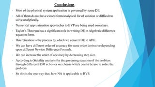 Conclusions
• Most of the physical system application is governed by some DE.
• All of them do not have closed form/analytical for of solution or difficult to
solve analytically.
• Numerical approximation approaches to BVP are being used nowadays.
• Taylor’s Theorem has a significant role in writing DE in Algebraic difference
equation form.
• Discretization is the process by which we convert DE to ADE.
• We can have different order of accuracy for same order derivative depending
upon different Newton Difference Formula.
• We can increase the order of accuracy by decreasing step size.
• According to Stability analysis for the governing equation of the problem
through different FDM schemes we choose which one to be use to solve the
problem.
• So this is the one way that, how NA is applicable to BVP.
 