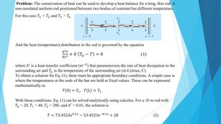 Problem: The conservation of heat can be used to develop a heat balance for a long, thin rod. A
non-insulated uniform rod positioned between two bodies of constant but different temperature.
For this case 𝑇1 > 𝑇2 and 𝑇2 > 𝑇𝑎
And the heat (temperature) distribution in the rod is governed by the equation
ⅆ2𝑇
ⅆ𝑥2 + ℎ′ 𝑇𝑎 − 𝑇 = 0 (1)
where ℎ′
is a heat transfer coefficient (𝑚−2
) that parameterizes the rate of heat dissipation to the
surrounding air and 𝑇𝑎 is the temperature of the surrounding air (in Celsius, C).
To obtain a solution for Eq. (1), there must be appropriate boundary conditions. A simple case is
where the temperatures at the ends of the bar are held at fixed values. These can be expressed
mathematically as
𝑇 0 = 𝑇1, 𝑇 L = 𝑇2
With these conditions. Eq. (1) can be solved analytically using calculus. For a 10 m rod with
𝑇𝑎 = 20, 𝑇1 = 40, 𝑇2 = 200, and ℎ′ = 0.01, the solution is
𝑇 = 73.4523𝑒0.1𝑥
− 53.4523𝑒−0.1𝑥
+ 20 (2)
 